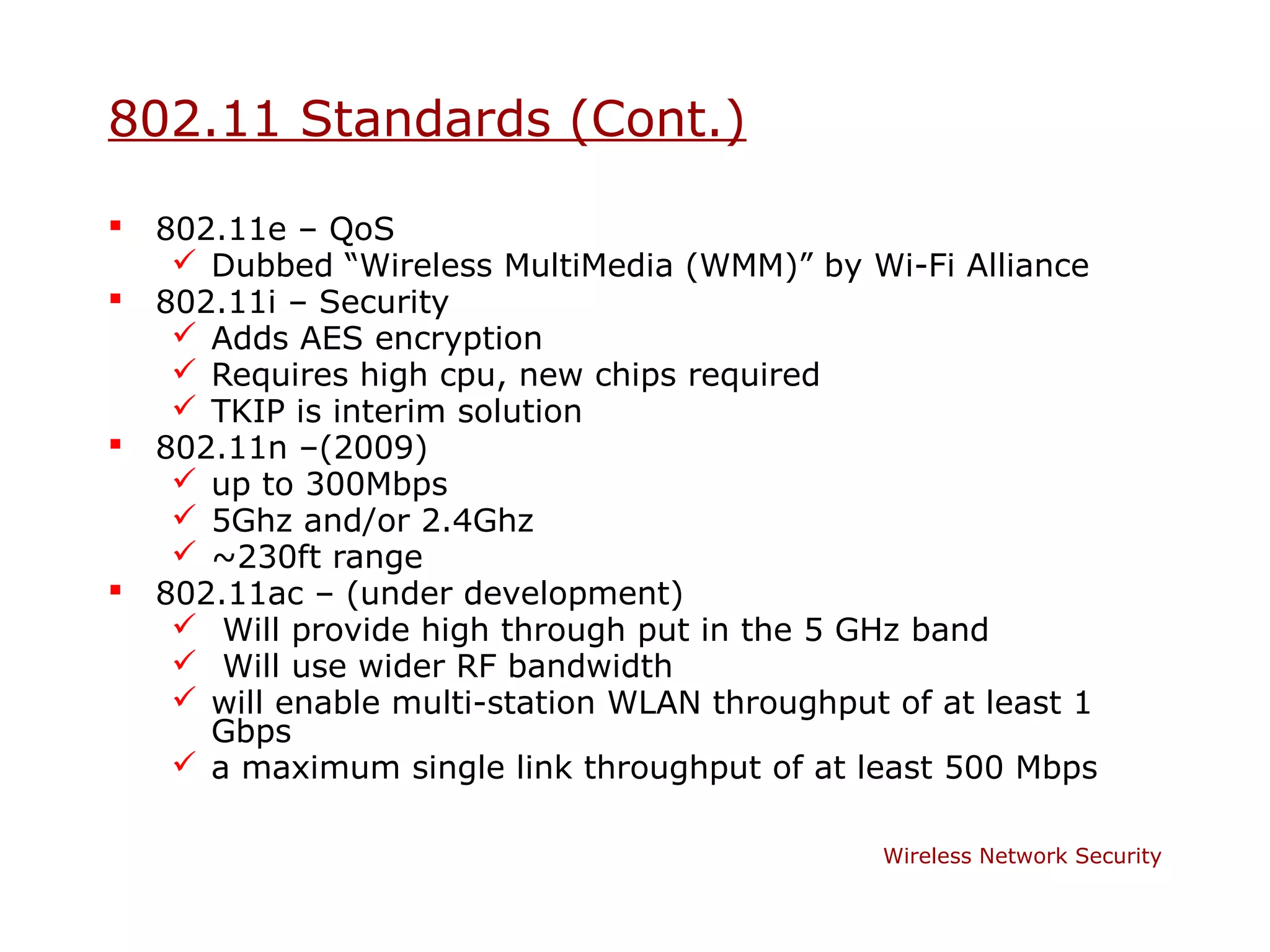 802.11 Standards (Cont.)

   802.11e – QoS
      Dubbed “Wireless MultiMedia (WMM)” by Wi-Fi Alliance
   802.11i – Security
      Adds AES encryption
      Requires high cpu, new chips required
      TKIP is interim solution
   802.11n –(2009)
      up to 300Mbps
      5Ghz and/or 2.4Ghz
      ~230ft range
   802.11ac – (under development)
      Will provide high through put in the 5 GHz band
      Will use wider RF bandwidth
      will enable multi-station WLAN throughput of at least 1
       Gbps
      a maximum single link throughput of at least 500 Mbps

                                                Wireless Network Security
 