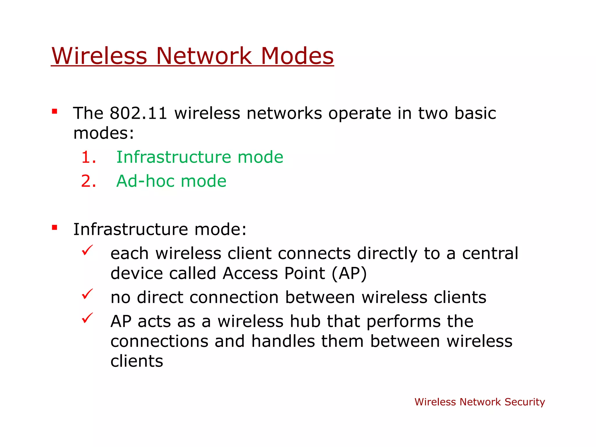 Wireless Network Modes

 The 802.11 wireless networks operate in two basic
  modes:
   1. Infrastructure mode
   2. Ad-hoc mode

 Infrastructure mode:
    each wireless client connects directly to a central
       device called Access Point (AP)
    no direct connection between wireless clients
    AP acts as a wireless hub that performs the
       connections and handles them between wireless
       clients

                                           Wireless Network Security
 
