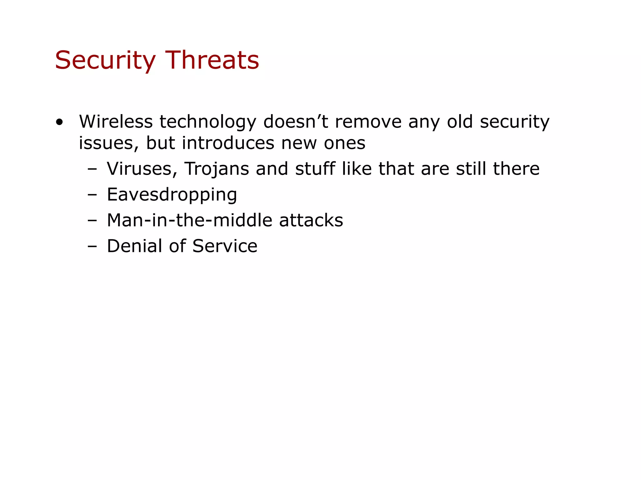 Security Threats

• Wireless technology doesn’t remove any old security
  issues, but introduces new ones
   – Viruses, Trojans and stuff like that are still there
   – Eavesdropping
   – Man-in-the-middle attacks
   – Denial of Service
 