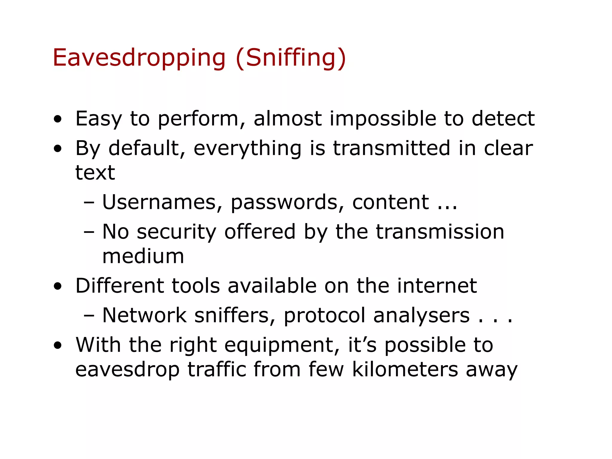 Eavesdropping (Sniffing)

• Easy to perform, almost impossible to detect
• By default, everything is transmitted in clear
  text
   – Usernames, passwords, content ...
   – No security offered by the transmission
     medium
• Different tools available on the internet
   – Network sniffers, protocol analysers . . .
• With the right equipment, it’s possible to
  eavesdrop traffic from few kilometers away
 