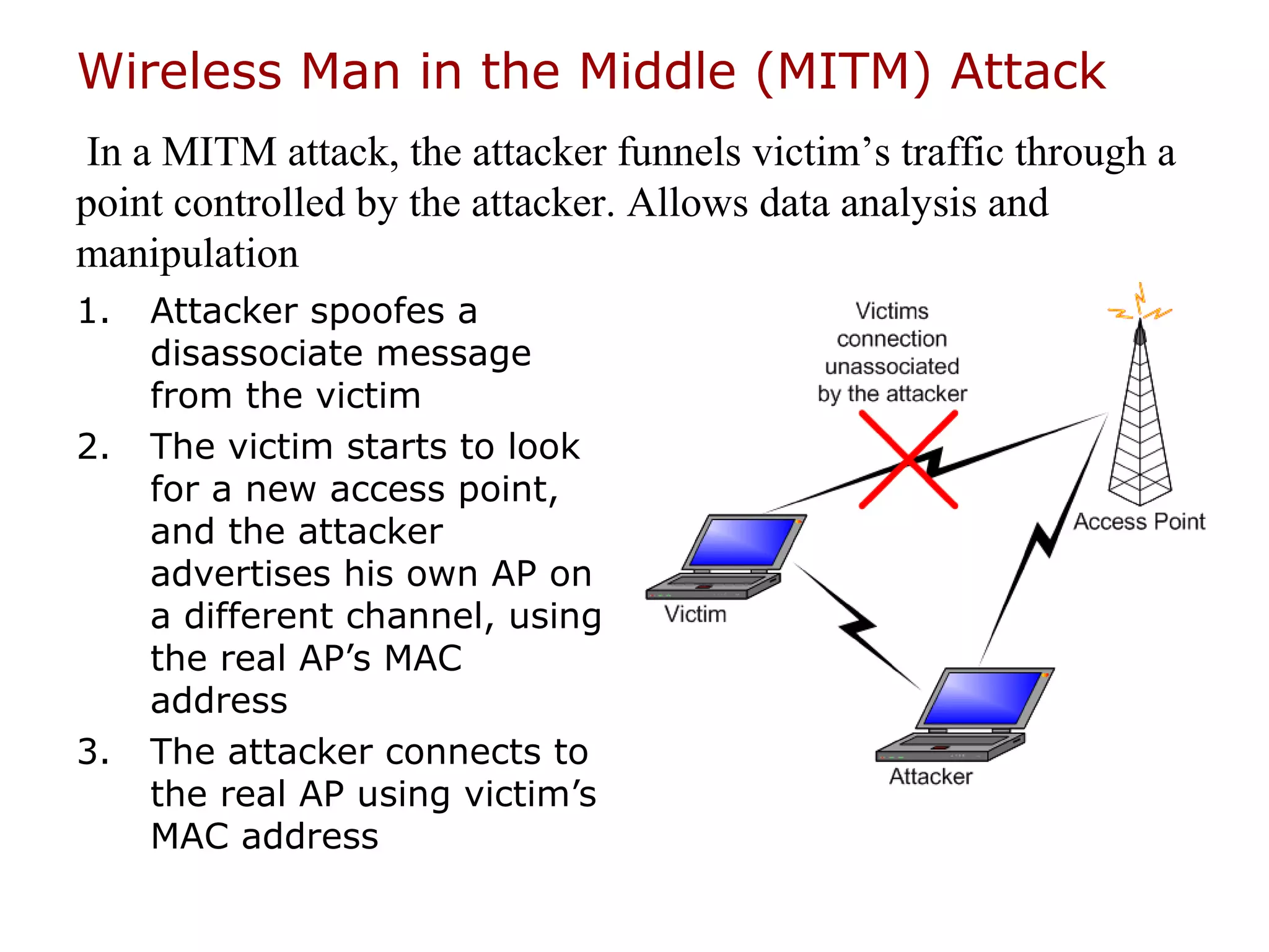 Wireless Man in the Middle (MITM) Attack
 In a MITM attack, the attacker funnels victim’s traffic through a
point controlled by the attacker. Allows data analysis and
manipulation
1.   Attacker spoofes a
     disassociate message
     from the victim
2.   The victim starts to look
     for a new access point,
     and the attacker
     advertises his own AP on
     a different channel, using
     the real AP’s MAC
     address
3.   The attacker connects to
     the real AP using victim’s
     MAC address
 