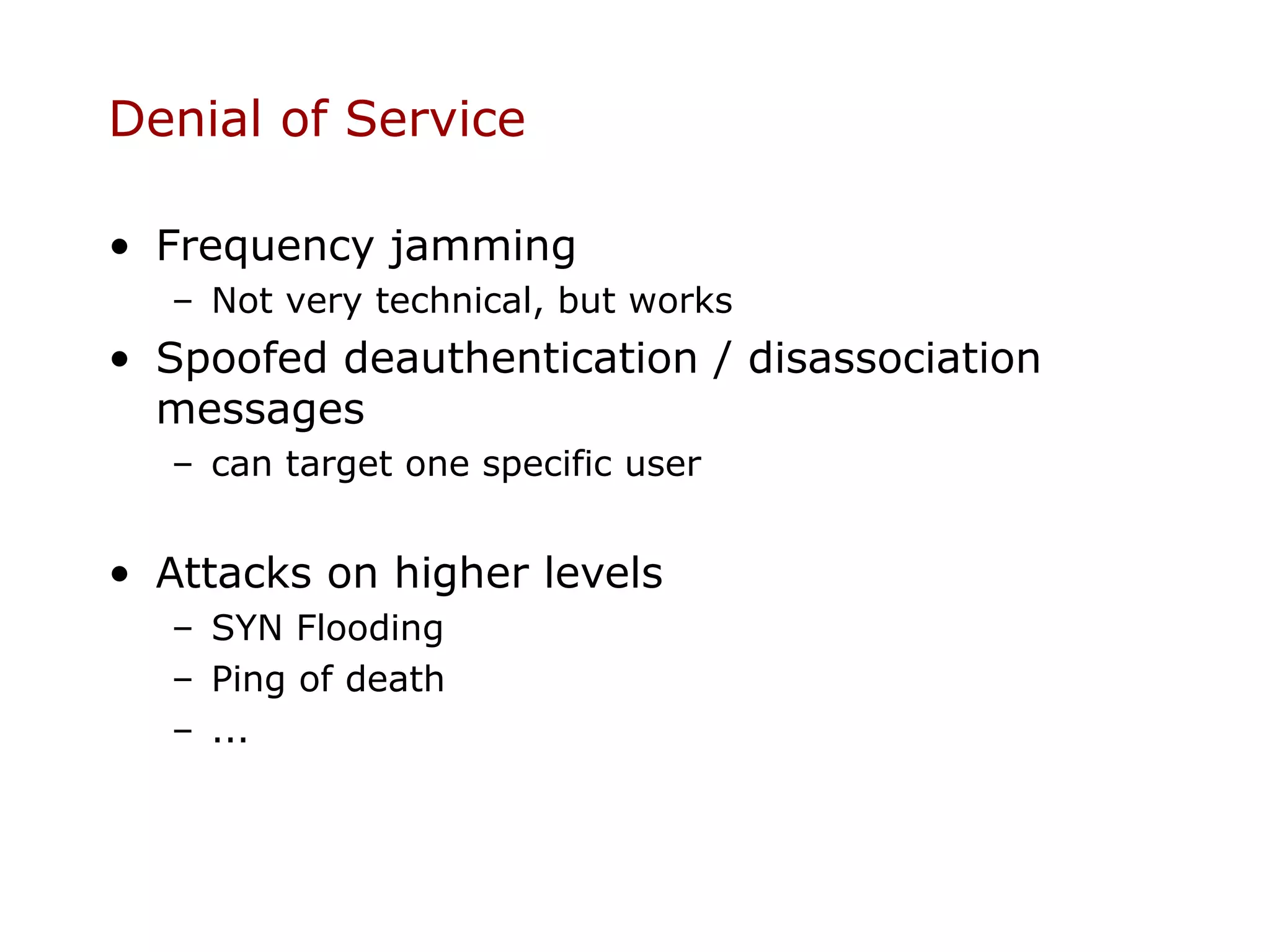 Denial of Service

• Frequency jamming
  – Not very technical, but works
• Spoofed deauthentication / disassociation
  messages
  – can target one specific user


• Attacks on higher levels
  – SYN Flooding
  – Ping of death
  – ...
 