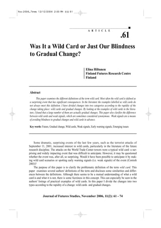 A R T I C L E

                                                                                                  .61
Was It a Wild Card or Just Our Blindness
to Gradual Change?

                                                            Elina Hiltunen
                                                            Finland Futures Research Centre
                                                            Finland



Abstract
        This paper examines the different definitions of the term wild card. Most often the wild card is defined as
a surprising event that has significant consequences. In the literature the examples labelled as wild cards do
not always meet this definition. I have divided changes into two categories according to the rapidity of the
change taking place: wild cards and gradual changes. By looking at the examples of wild cards in the litera-
ture, I found that a large number of them are actually gradual changes. This paper also clarifies the difference
between wild cards and weak signals, which are sometimes considered synonymous. Weak signals are a means
of avoiding blindness to gradual changes and wild cards in advance.

Key words: Future, Gradual change, Wild cards, Weak signals, Early warning signals, Emerging issues




     Some dramatic, surprising events of the last few years, such as the terrorist attacks of
September 11, 2001, increased interest in wild cards, particularly in the literature of the future
research discipline. The attacks on the World Trade Center towers were a typical wild card: a sur-
prising and widely impacting event that was difficult to anticipate. However, it may be questioned
whether the event was, after all, so surprising. Would it have been possible to anticipate it by mak-
ing wild card scenarios or spotting early warning signals (i.e. weak signals) of the event (Cornish
2003)?
     The purpose of this paper is to clarify the problematic definition of the term wild card. This
paper examines several authors' definitions of the term and discloses some similarities and differ-
ences between the definitions. Although there seems to be a mutual understanding of what a wild
card is and what it is not, there is some fuzziness in this concept. This can especially be seen in the
authors' listings of practical examples of wild cards. In this paper I divide the changes into two
types according to the rapidity of a change: wild cards and gradual changes.


              Journal of Futures Studies, November 2006, 11(2): 61 - 74
 