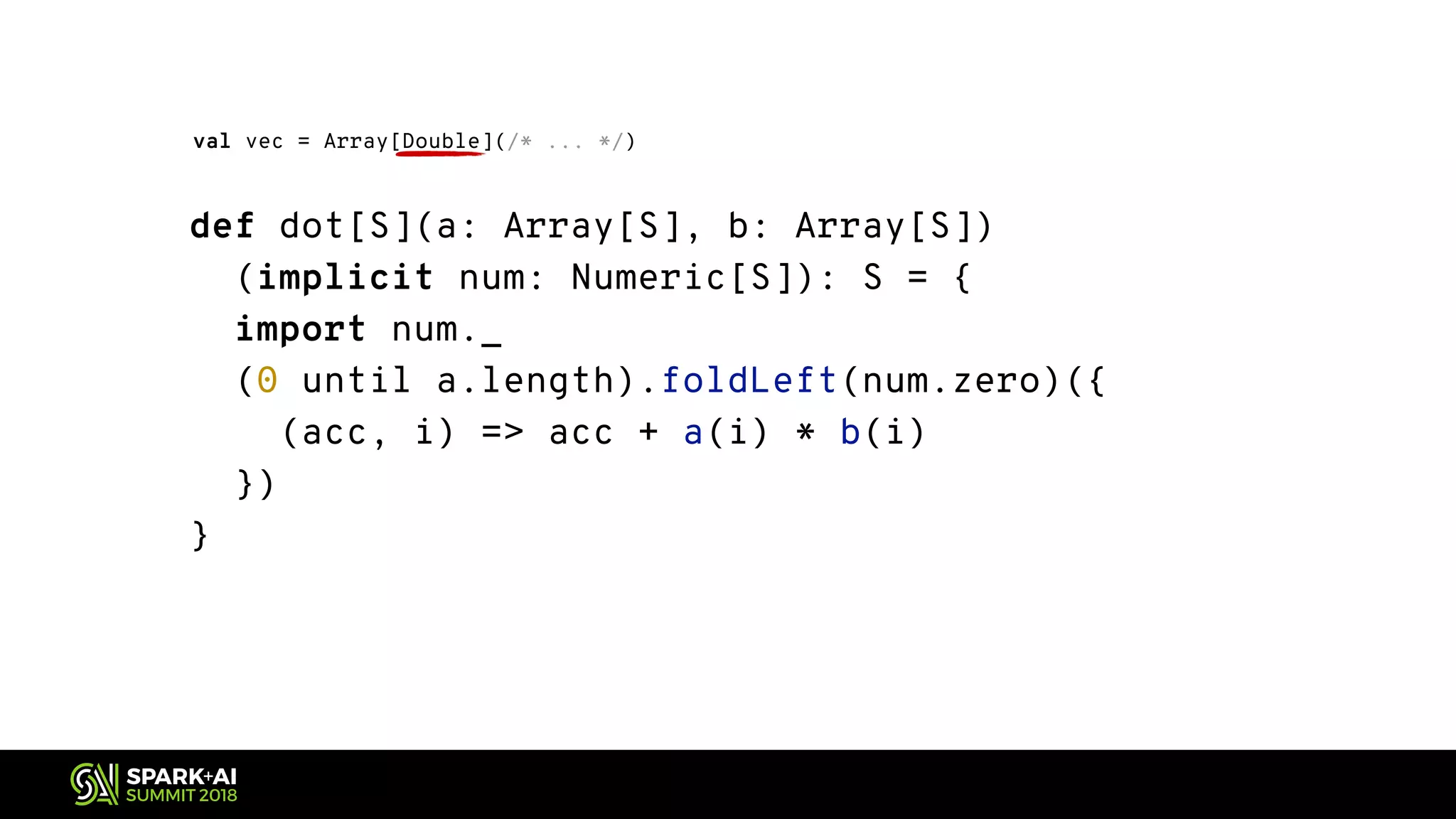 def dot[S](a: Array[S], b: Array[S]) (implicit num: Numeric[S]): S = { import num._ (0 until a.length).foldLeft(num.zero)({ (acc, i) => acc + a(i) * b(i) }) } val vec = Array[Double](/* ... */) 