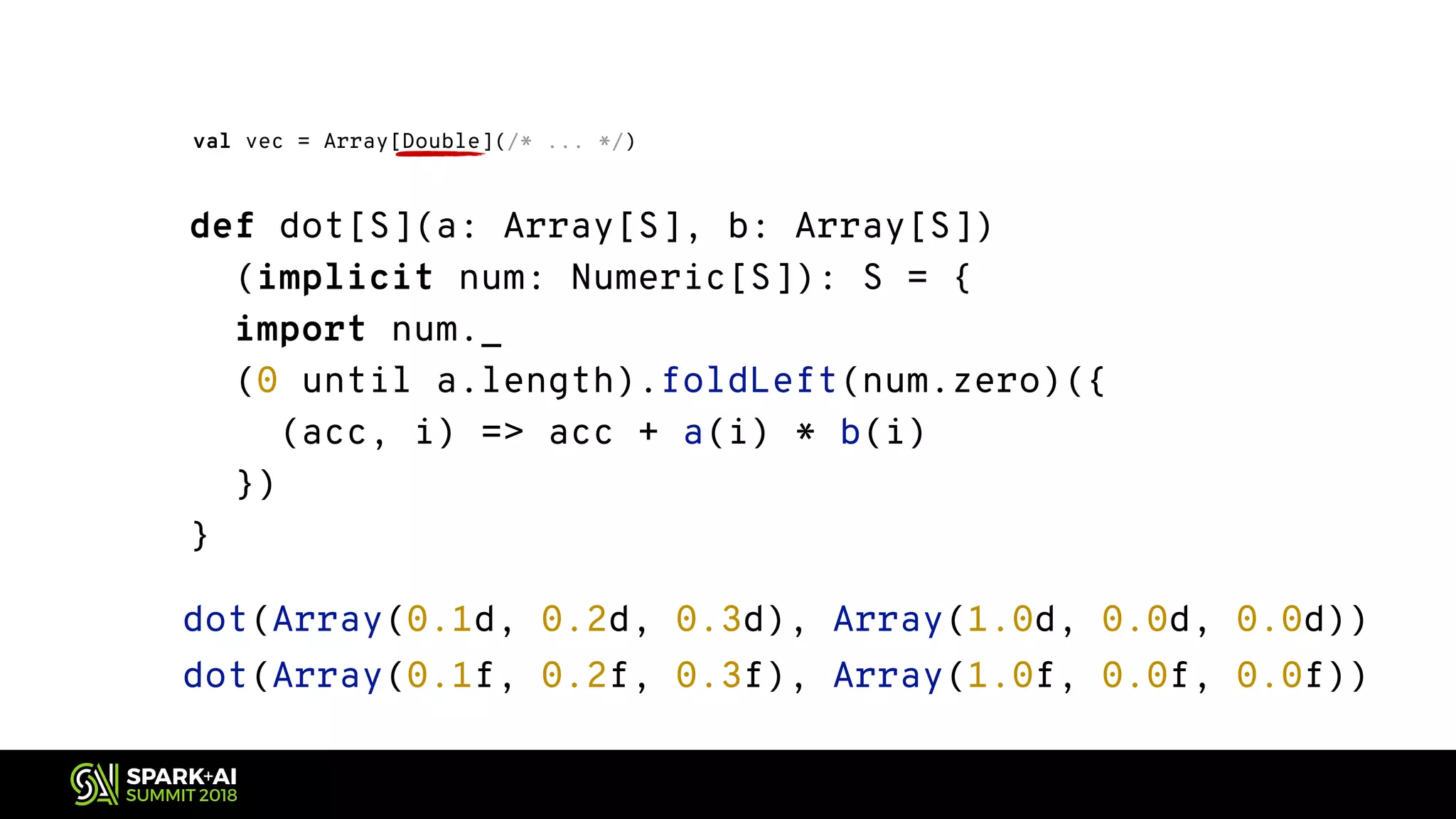 def dot[S](a: Array[S], b: Array[S]) (implicit num: Numeric[S]): S = { import num._ (0 until a.length).foldLeft(num.zero)({ (acc, i) => acc + a(i) * b(i) }) } val vec = Array[Double](/* ... */) dot(Array(0.1d, 0.2d, 0.3d), Array(1.0d, 0.0d, 0.0d)) dot(Array(0.1f, 0.2f, 0.3f), Array(1.0f, 0.0f, 0.0f)) 