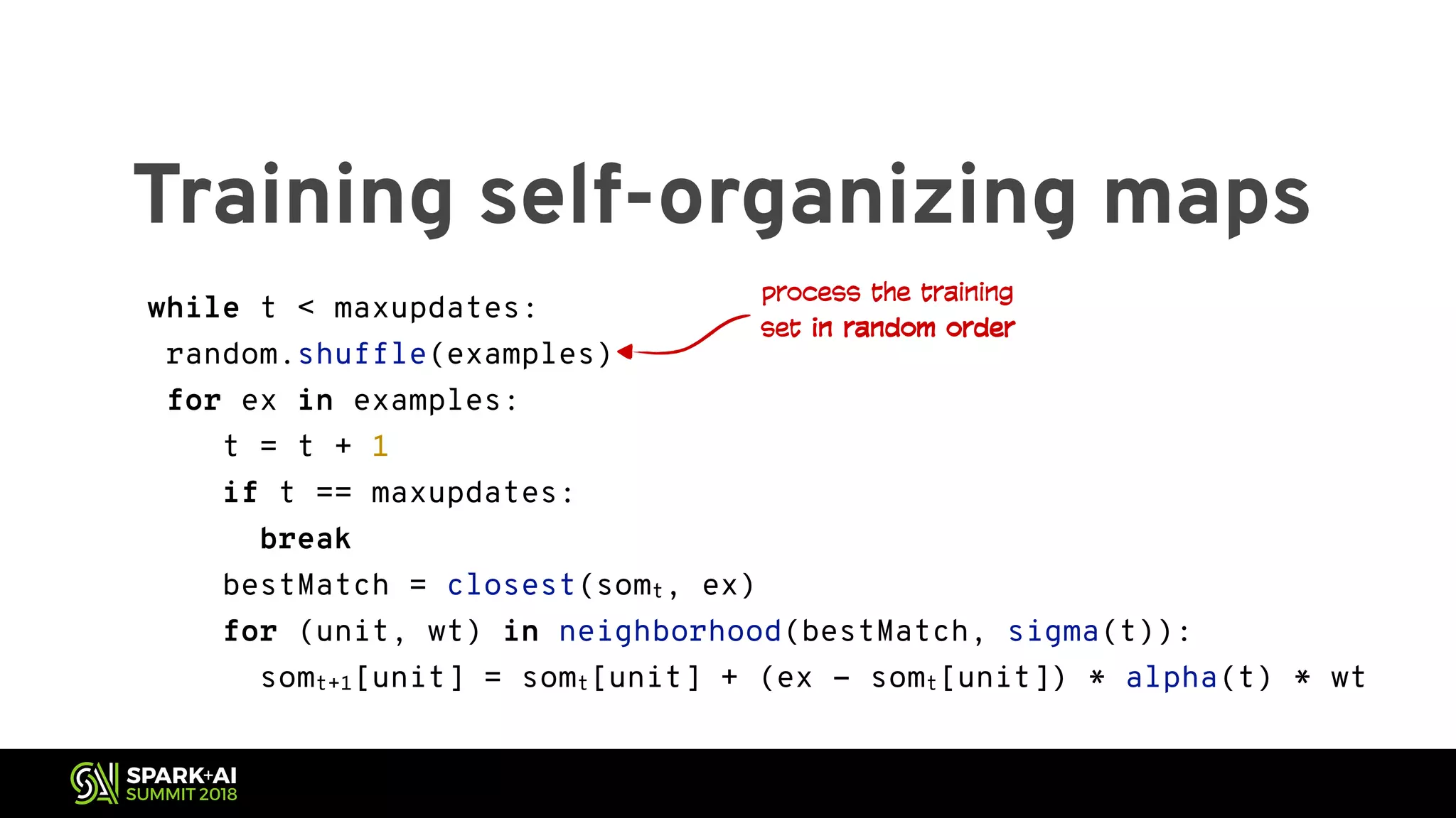 Training self-organizing maps while t < maxupdates: random.shuffle(examples) for ex in examples: t = t + 1 if t == maxupdates: break bestMatch = closest(somt, ex) for (unit, wt) in neighborhood(bestMatch, sigma(t)): somt+1[unit] = somt[unit] + (ex - somt[unit]) * alpha(t) * wt process the training set in random order 