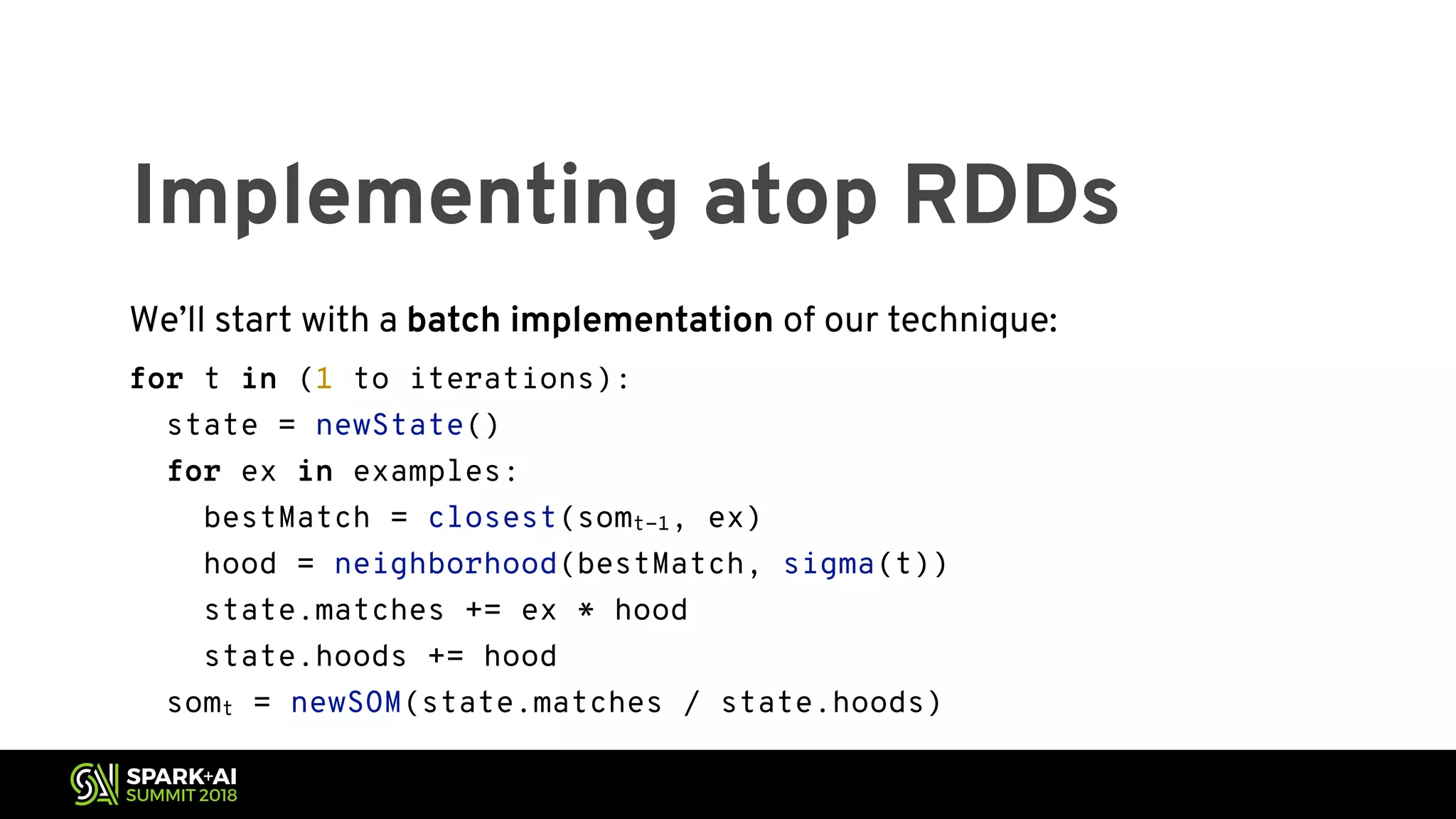 Implementing atop RDDs We’ll start with a batch implementation of our technique: for t in (1 to iterations): state = newState() for ex in examples: bestMatch = closest(somt-1, ex) hood = neighborhood(bestMatch, sigma(t)) state.matches += ex * hood state.hoods += hood somt = newSOM(state.matches / state.hoods) 
