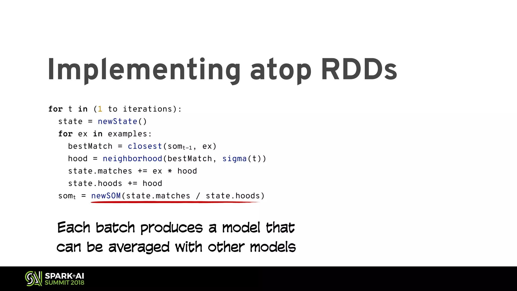 Implementing atop RDDs for t in (1 to iterations): state = newState() for ex in examples: bestMatch = closest(somt-1, ex) hood = neighborhood(bestMatch, sigma(t)) state.matches += ex * hood state.hoods += hood somt = newSOM(state.matches / state.hoods) Each batch produces a model that can be averaged with other models 