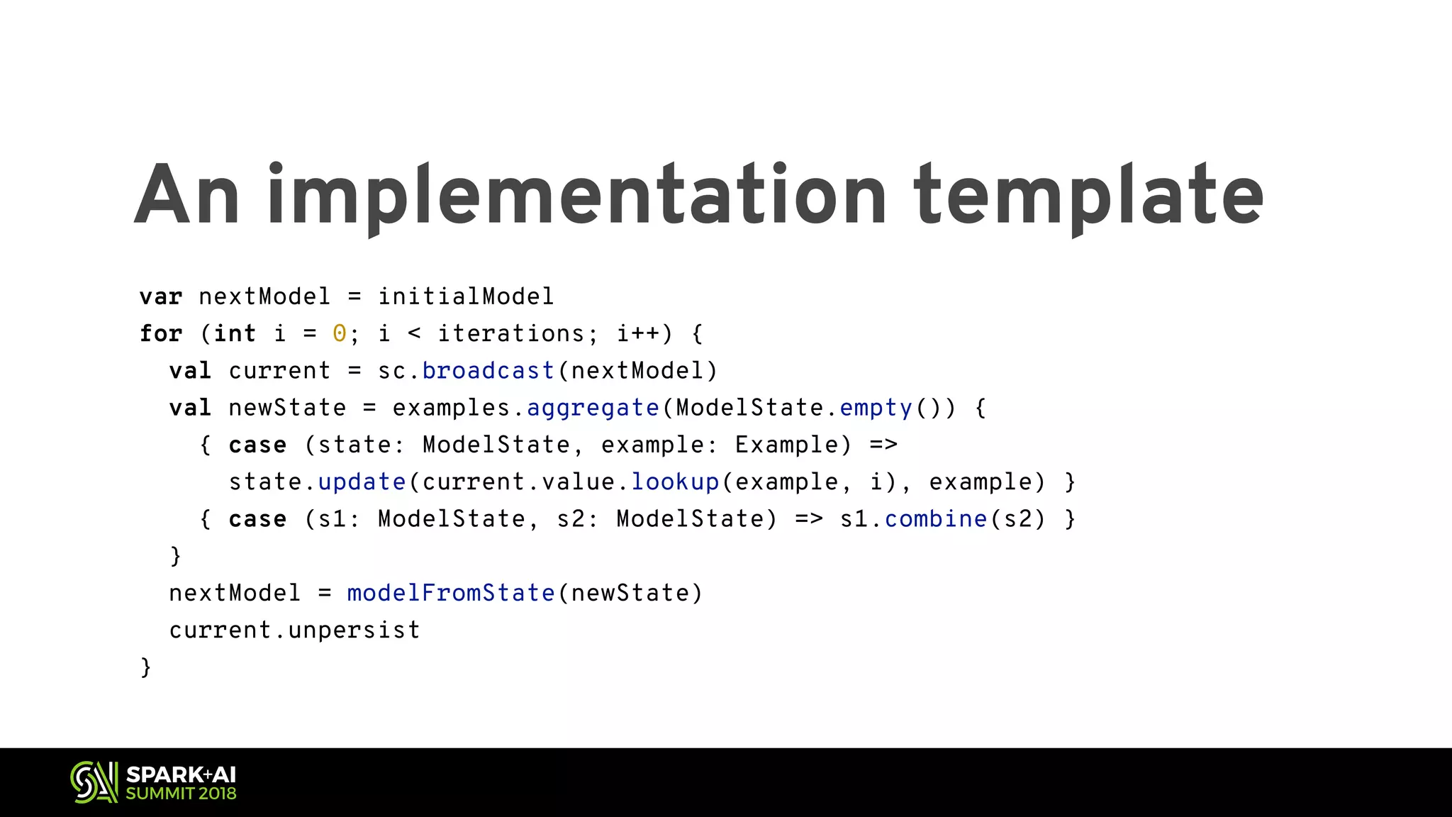 An implementation template var nextModel = initialModel for (int i = 0; i < iterations; i++) { val current = sc.broadcast(nextModel) val newState = examples.aggregate(ModelState.empty()) { { case (state: ModelState, example: Example) => state.update(current.value.lookup(example, i), example) } { case (s1: ModelState, s2: ModelState) => s1.combine(s2) } } nextModel = modelFromState(newState) current.unpersist } var nextModel = initialModel for (int i = 0; i < iterations; i++) { val current = sc.broadcast(nextModel) val newState = examples.aggregate(ModelState.empty()) { { case (state: ModelState, example: Example) => state.update(current.value.lookup(example, i), example) } { case (s1: ModelState, s2: ModelState) => s1.combine(s2) } } nextModel = modelFromState(newState) current.unpersist } 