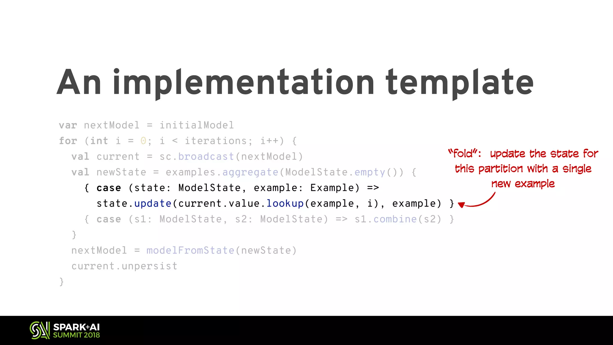 An implementation template “fold”: update the state for this partition with a single new example var nextModel = initialModel for (int i = 0; i < iterations; i++) { val current = sc.broadcast(nextModel) val newState = examples.aggregate(ModelState.empty()) { { case (state: ModelState, example: Example) => state.update(current.value.lookup(example, i), example) } { case (s1: ModelState, s2: ModelState) => s1.combine(s2) } } nextModel = modelFromState(newState) current.unpersist } var nextModel = initialModel for (int i = 0; i < iterations; i++) { val current = sc.broadcast(nextModel) val newState = examples.aggregate(ModelState.empty()) { { case (state: ModelState, example: Example) => state.update(current.value.lookup(example, i), example) } { case (s1: ModelState, s2: ModelState) => s1.combine(s2) } } nextModel = modelFromState(newState) current.unpersist } 
