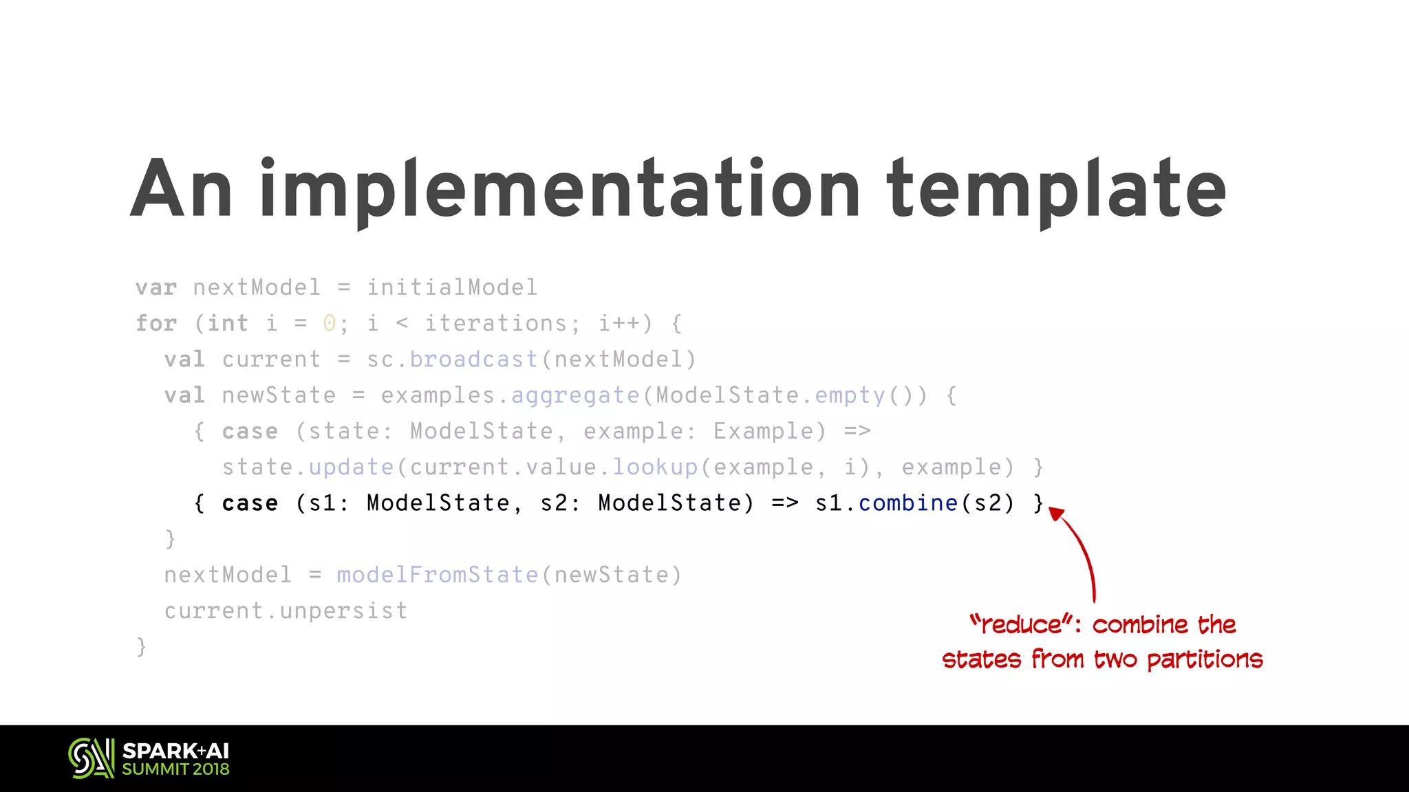 An implementation template “reduce”: combine the states from two partitions var nextModel = initialModel for (int i = 0; i < iterations; i++) { val current = sc.broadcast(nextModel) val newState = examples.aggregate(ModelState.empty()) { { case (state: ModelState, example: Example) => state.update(current.value.lookup(example, i), example) } { case (s1: ModelState, s2: ModelState) => s1.combine(s2) } } nextModel = modelFromState(newState) current.unpersist } var nextModel = initialModel for (int i = 0; i < iterations; i++) { val current = sc.broadcast(nextModel) val newState = examples.aggregate(ModelState.empty()) { { case (state: ModelState, example: Example) => state.update(current.value.lookup(example, i), example) } { case (s1: ModelState, s2: ModelState) => s1.combine(s2) } } nextModel = modelFromState(newState) current.unpersist } 
