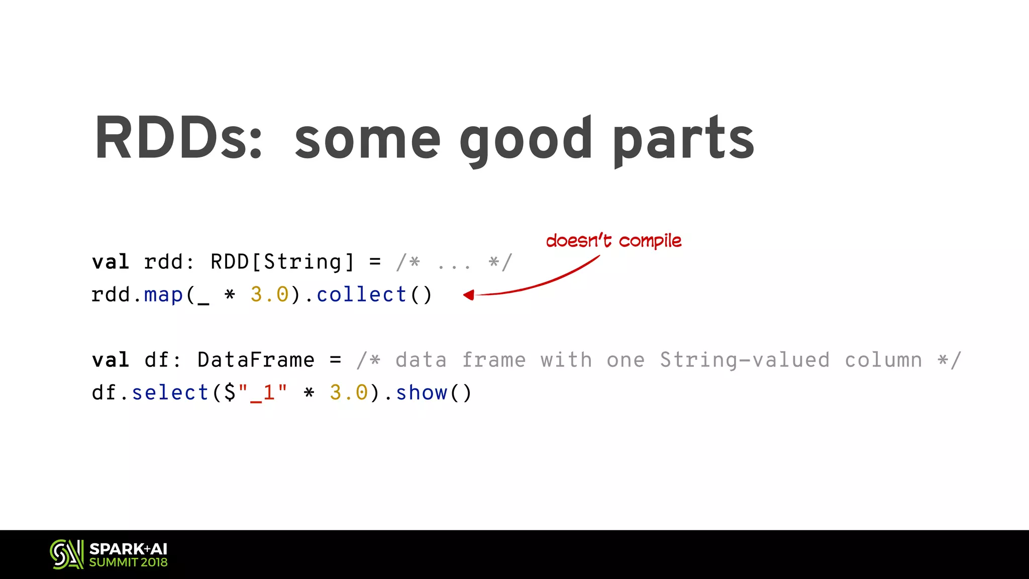 RDDs: some good parts val rdd: RDD[String] = /* ... */ rdd.map(_ * 3.0).collect() val df: DataFrame = /* data frame with one String-valued column */ df.select($"_1" * 3.0).show() doesn’t compile 