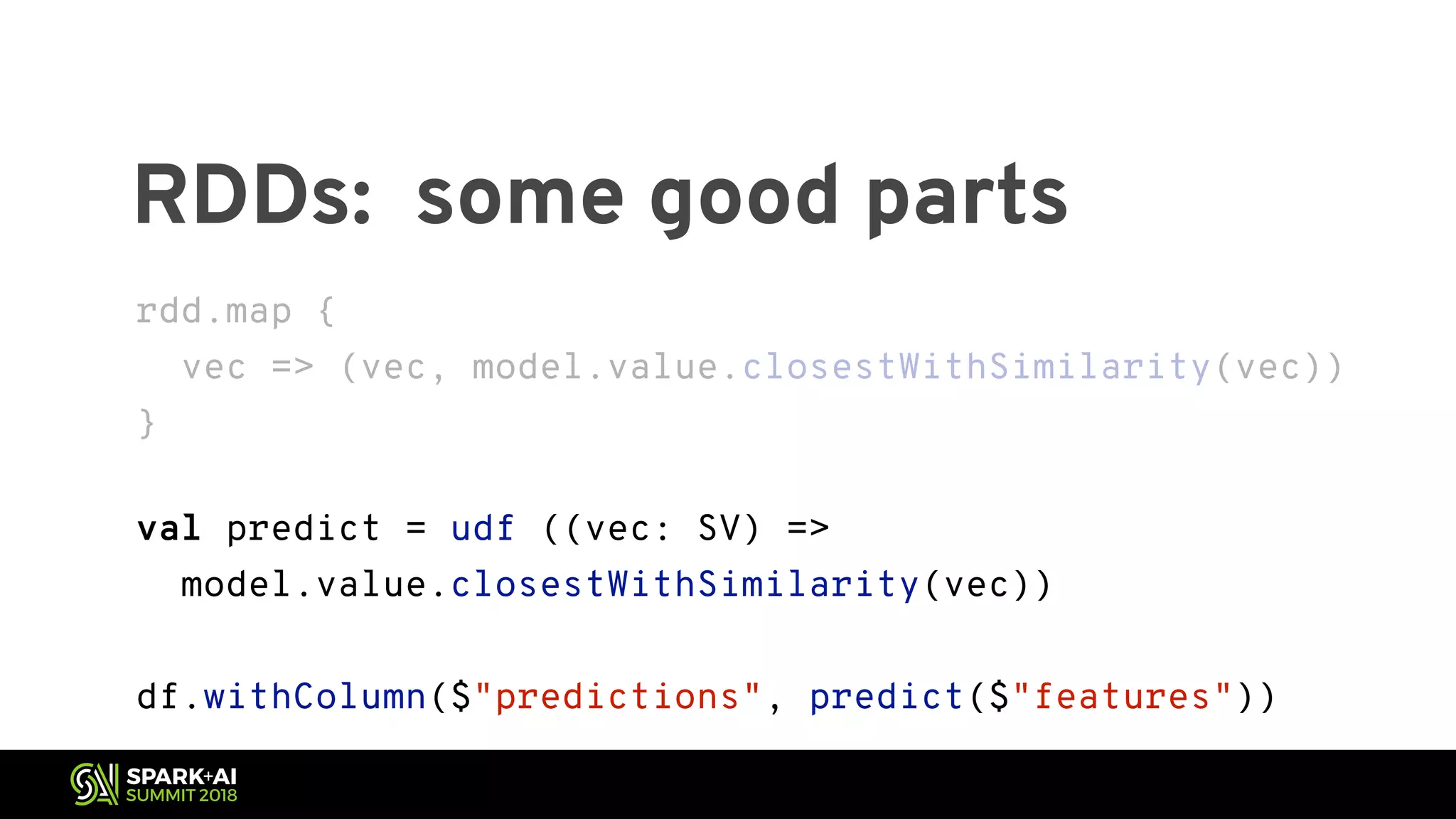 RDDs: some good parts rdd.map { vec => (vec, model.value.closestWithSimilarity(vec)) } val predict = udf ((vec: SV) => model.value.closestWithSimilarity(vec)) df.withColumn($"predictions", predict($"features")) 
