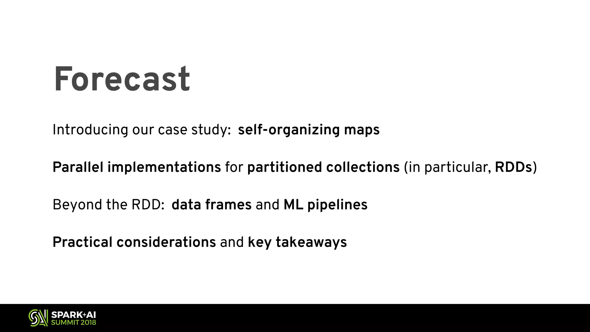 Forecast Introducing our case study: self-organizing maps Parallel implementations for partitioned collections (in particular, RDDs) Beyond the RDD: data frames and ML pipelines Practical considerations and key takeaways 