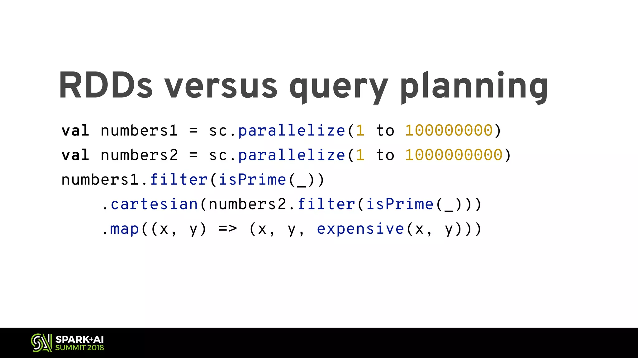 RDDs versus query planning val numbers1 = sc.parallelize(1 to 100000000) val numbers2 = sc.parallelize(1 to 1000000000) numbers1.filter(isPrime(_)) .cartesian(numbers2.filter(isPrime(_))) .map((x, y) => (x, y, expensive(x, y))) 