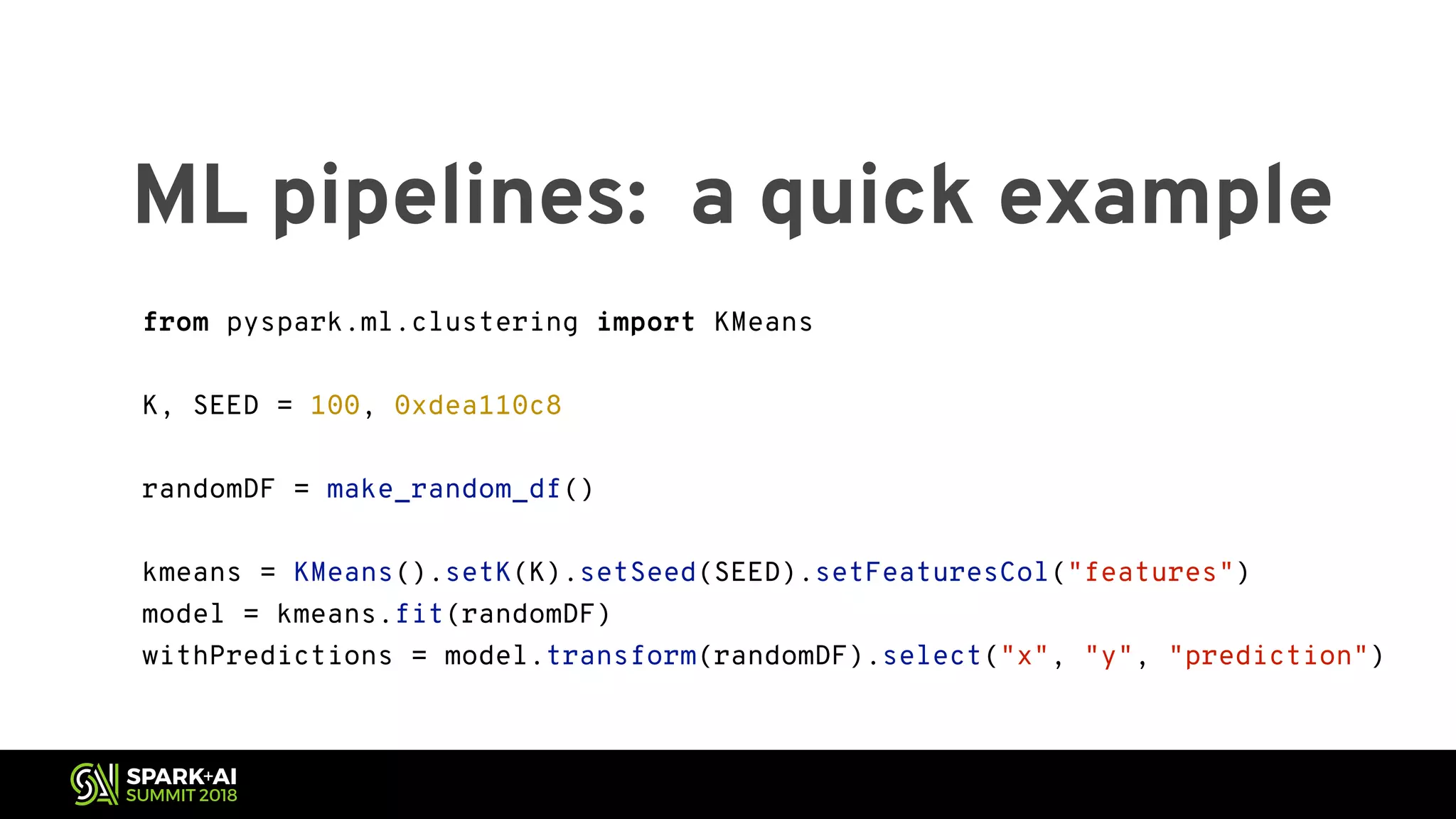 ML pipelines: a quick example from pyspark.ml.clustering import KMeans K, SEED = 100, 0xdea110c8 randomDF = make_random_df() kmeans = KMeans().setK(K).setSeed(SEED).setFeaturesCol("features") model = kmeans.fit(randomDF) withPredictions = model.transform(randomDF).select("x", "y", "prediction") 