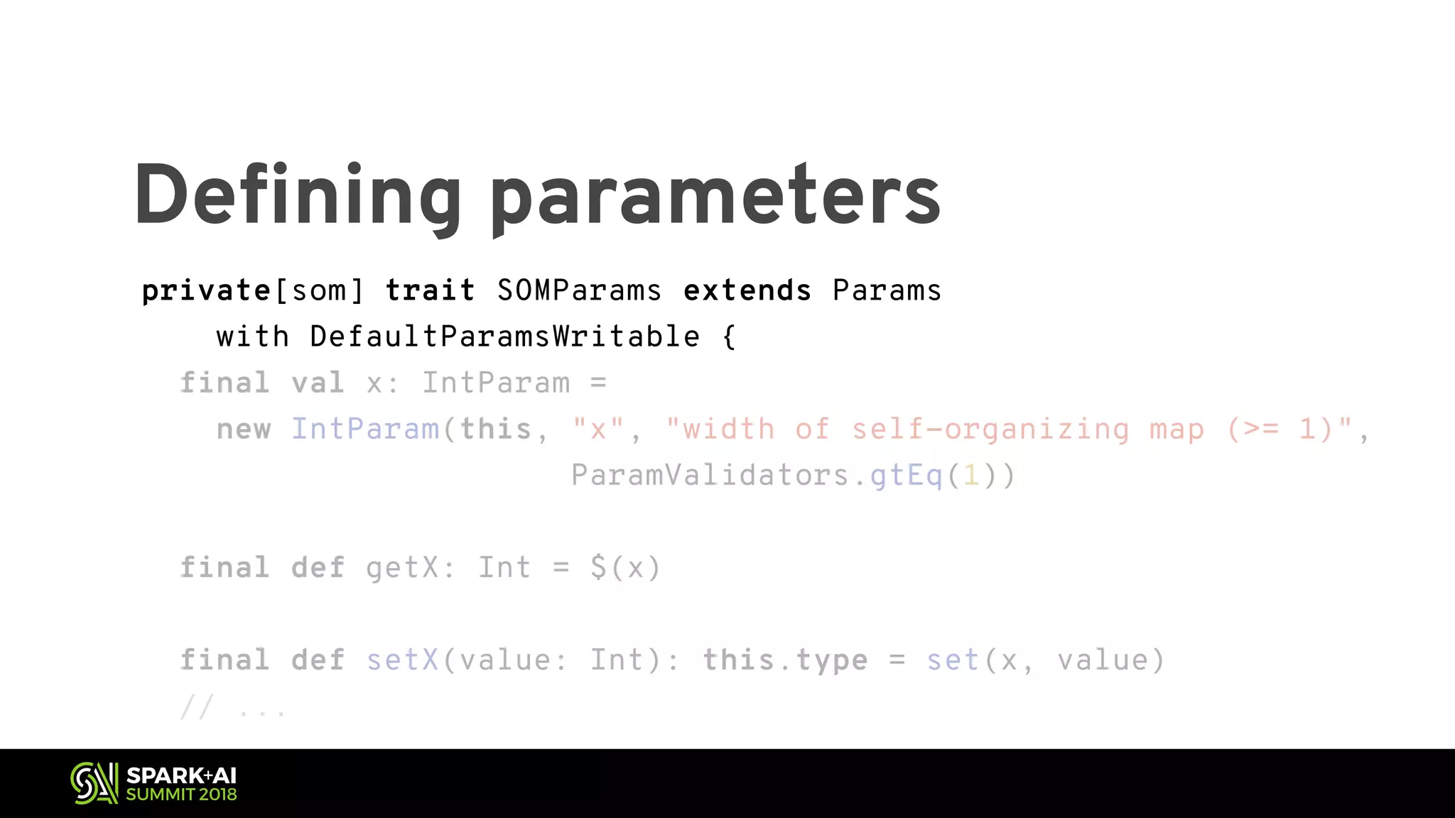private[som] trait SOMParams extends Params with DefaultParamsWritable { final val x: IntParam = new IntParam(this, "x", "width of self-organizing map (>= 1)", ParamValidators.gtEq(1)) final def getX: Int = $(x) final def setX(value: Int): this.type = set(x, value) // ... Defining parameters private[som] trait SOMParams extends Params with DefaultParamsWritable { final val x: IntParam = new IntParam(this, "x", "width of self-organizing map (>= 1)", ParamValidators.gtEq(1)) final def getX: Int = $(x) final def setX(value: Int): this.type = set(x, value) // ... 