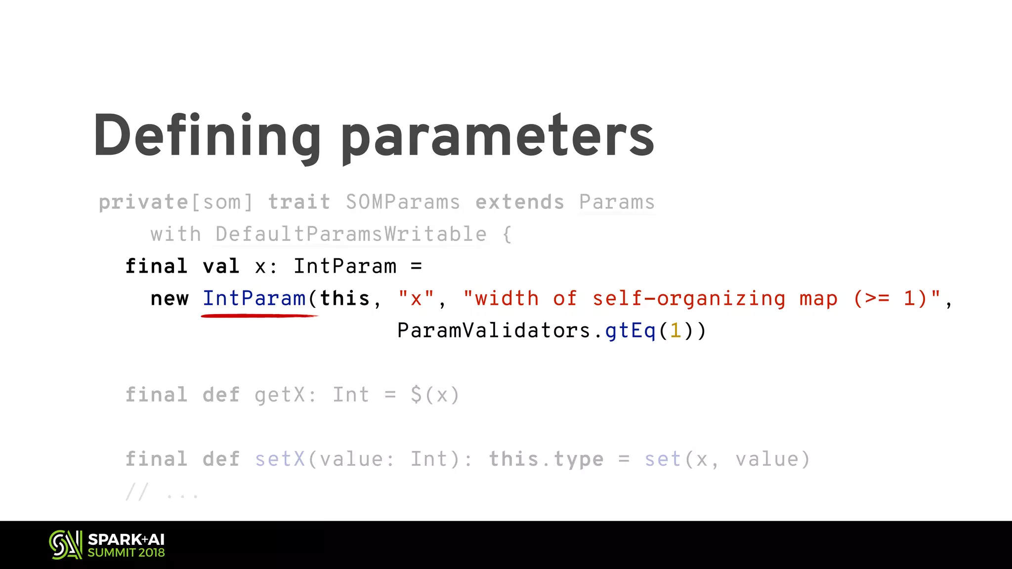 private[som] trait SOMParams extends Params with DefaultParamsWritable { final val x: IntParam = new IntParam(this, "x", "width of self-organizing map (>= 1)", ParamValidators.gtEq(1)) final def getX: Int = $(x) final def setX(value: Int): this.type = set(x, value) // ... Defining parameters private[som] trait SOMParams extends Params with DefaultParamsWritable { final val x: IntParam = new IntParam(this, "x", "width of self-organizing map (>= 1)", ParamValidators.gtEq(1)) final def getX: Int = $(x) final def setX(value: Int): this.type = set(x, value) // ... 