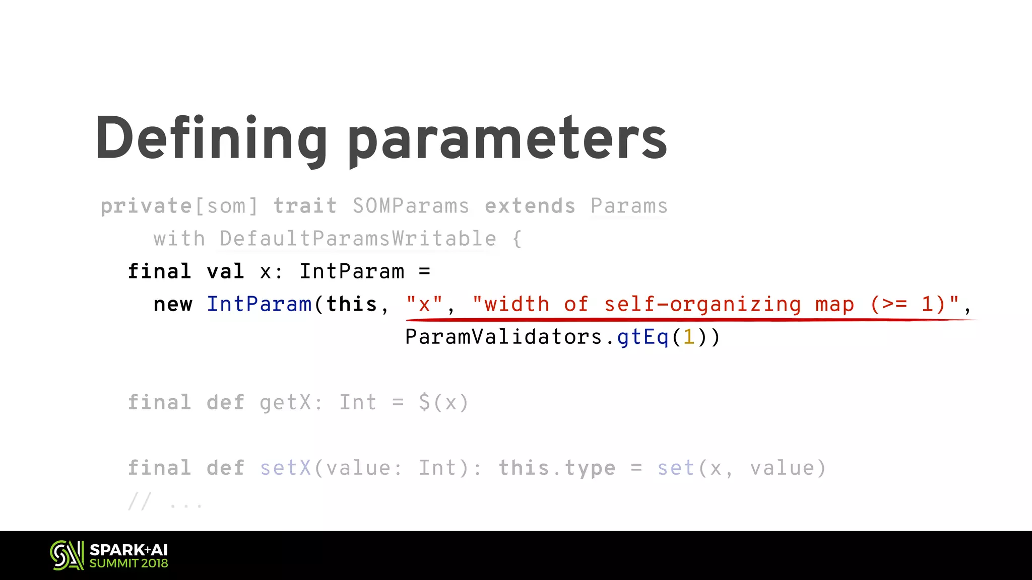 Defining parameters private[som] trait SOMParams extends Params with DefaultParamsWritable { final val x: IntParam = new IntParam(this, "x", "width of self-organizing map (>= 1)", ParamValidators.gtEq(1)) final def getX: Int = $(x) final def setX(value: Int): this.type = set(x, value) // ... private[som] trait SOMParams extends Params with DefaultParamsWritable { final val x: IntParam = new IntParam(this, "x", "width of self-organizing map (>= 1)", ParamValidators.gtEq(1)) final def getX: Int = $(x) final def setX(value: Int): this.type = set(x, value) // ... 