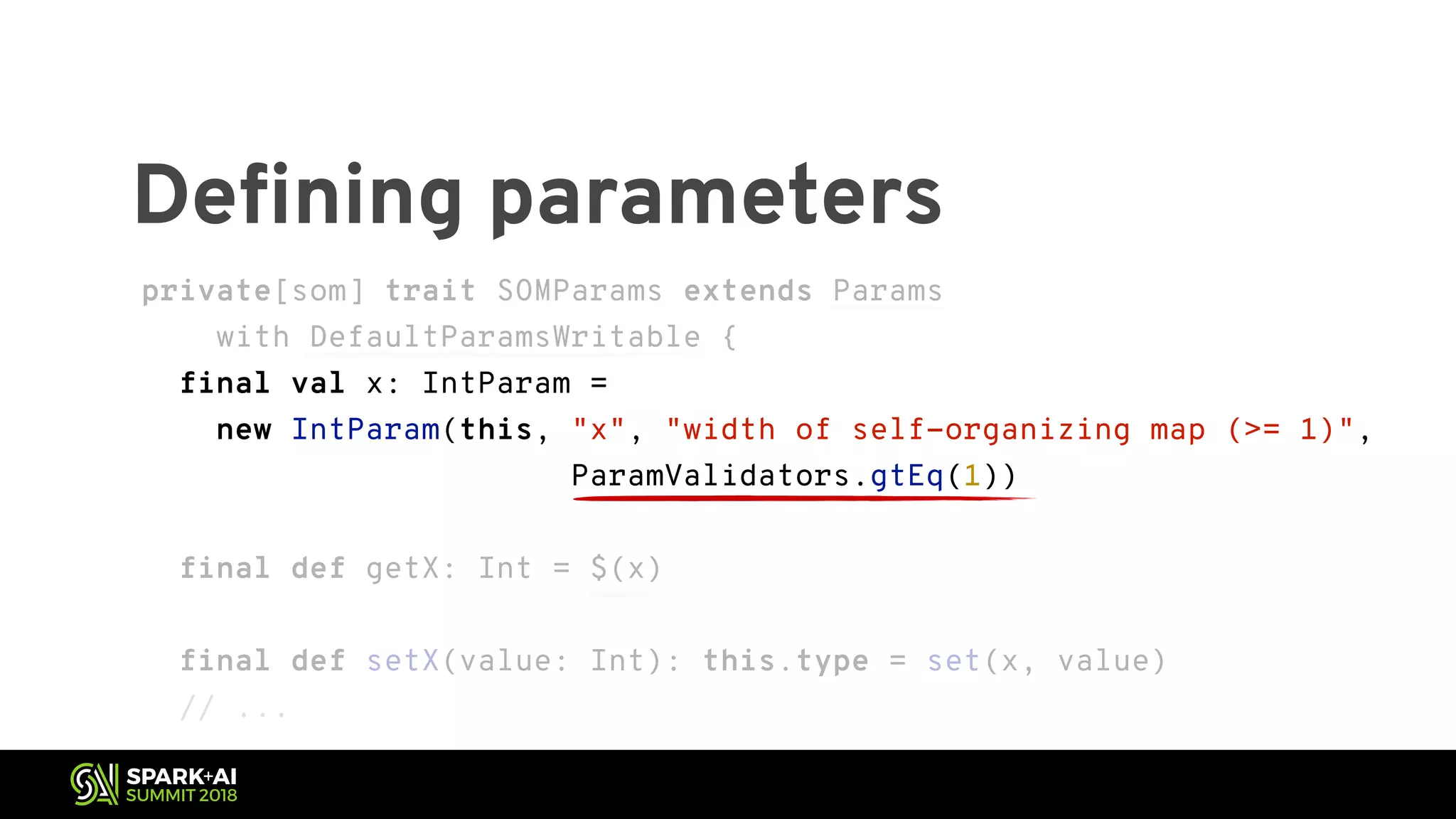 Defining parameters private[som] trait SOMParams extends Params with DefaultParamsWritable { final val x: IntParam = new IntParam(this, "x", "width of self-organizing map (>= 1)", ParamValidators.gtEq(1)) final def getX: Int = $(x) final def setX(value: Int): this.type = set(x, value) // ... private[som] trait SOMParams extends Params with DefaultParamsWritable { final val x: IntParam = new IntParam(this, "x", "width of self-organizing map (>= 1)", ParamValidators.gtEq(1)) final def getX: Int = $(x) final def setX(value: Int): this.type = set(x, value) // ... 