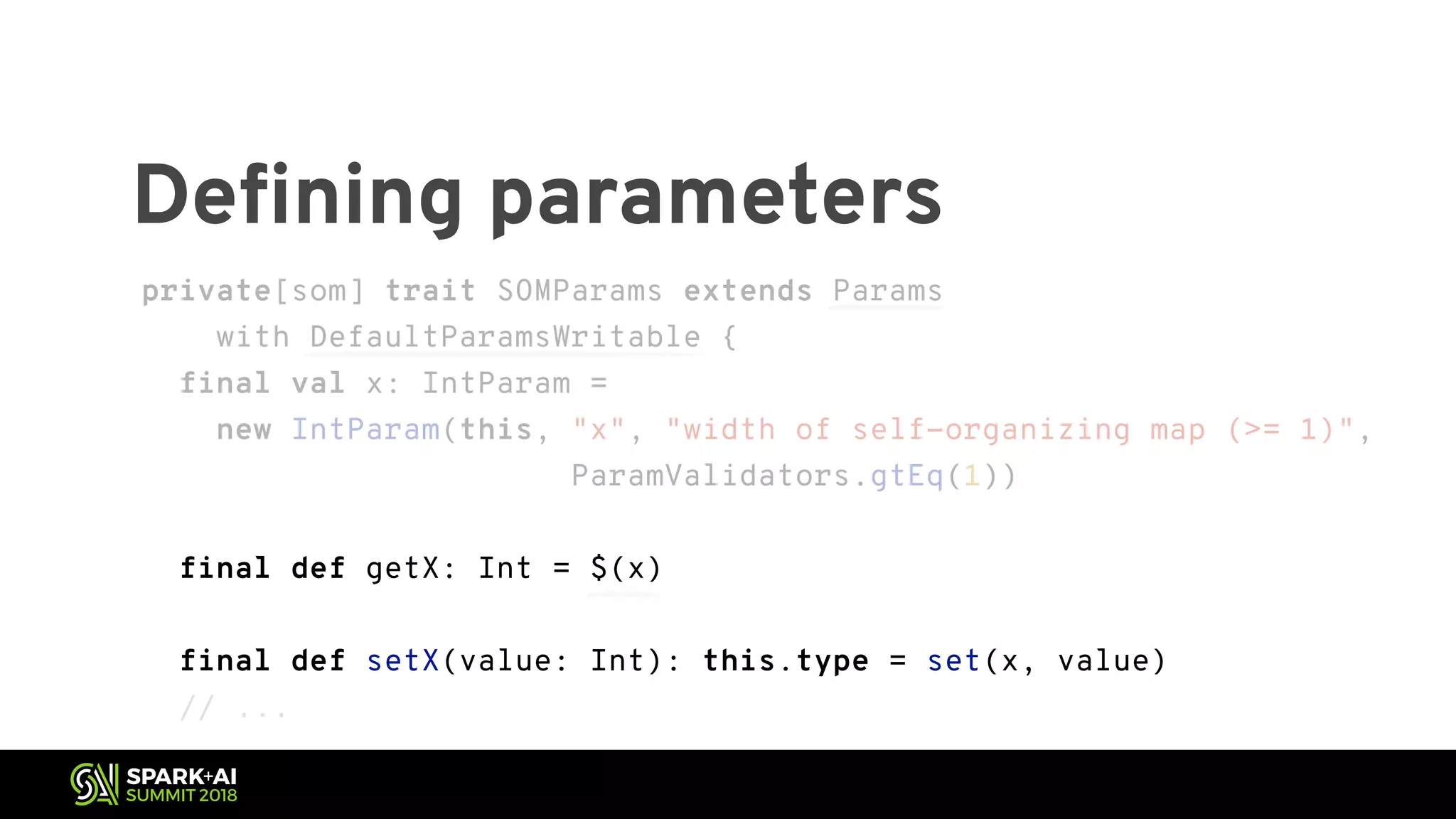 Defining parameters private[som] trait SOMParams extends Params with DefaultParamsWritable { final val x: IntParam = new IntParam(this, "x", "width of self-organizing map (>= 1)", ParamValidators.gtEq(1)) final def getX: Int = $(x) final def setX(value: Int): this.type = set(x, value) // ... private[som] trait SOMParams extends Params with DefaultParamsWritable { final val x: IntParam = new IntParam(this, "x", "width of self-organizing map (>= 1)", ParamValidators.gtEq(1)) final def getX: Int = $(x) final def setX(value: Int): this.type = set(x, value) // ... 