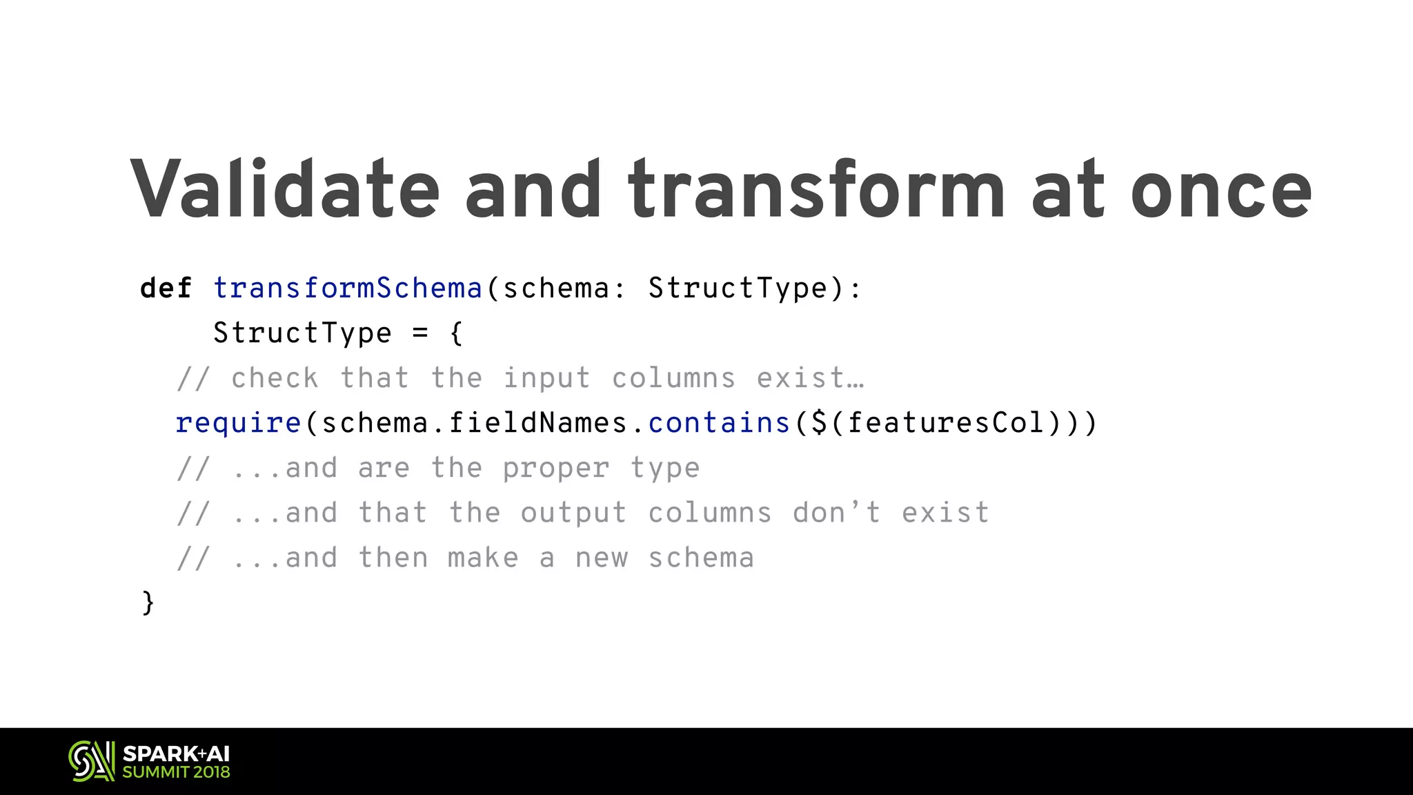 Validate and transform at once def transformSchema(schema: StructType): StructType = { // check that the input columns exist… require(schema.fieldNames.contains($(featuresCol))) // ...and are the proper type // ...and that the output columns don’t exist // ...and then make a new schema } 