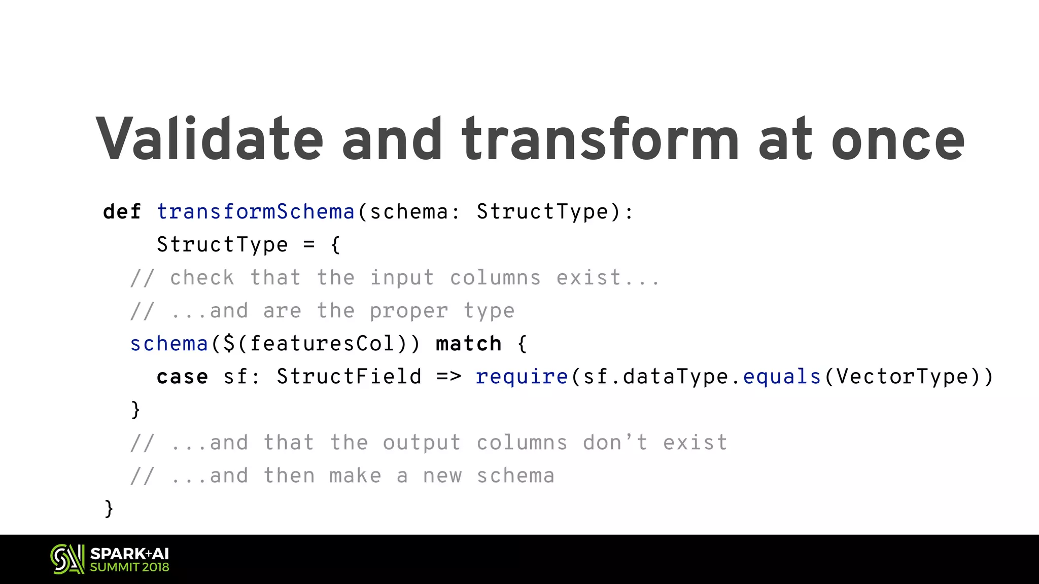 Validate and transform at once def transformSchema(schema: StructType): StructType = { // check that the input columns exist... // ...and are the proper type schema($(featuresCol)) match { case sf: StructField => require(sf.dataType.equals(VectorType)) } // ...and that the output columns don’t exist // ...and then make a new schema } 