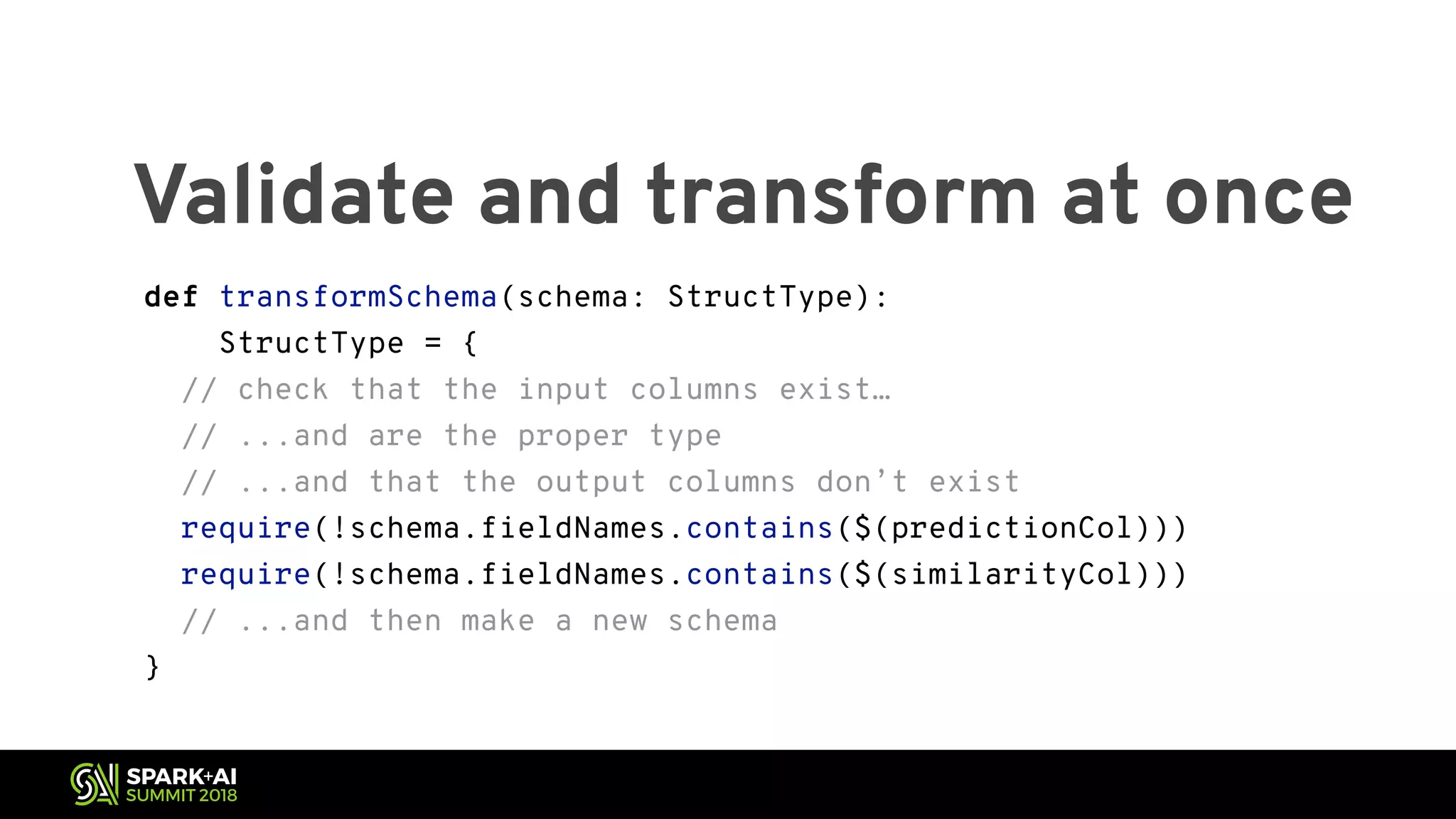 Validate and transform at once def transformSchema(schema: StructType): StructType = { // check that the input columns exist… // ...and are the proper type // ...and that the output columns don’t exist require(!schema.fieldNames.contains($(predictionCol))) require(!schema.fieldNames.contains($(similarityCol))) // ...and then make a new schema } 