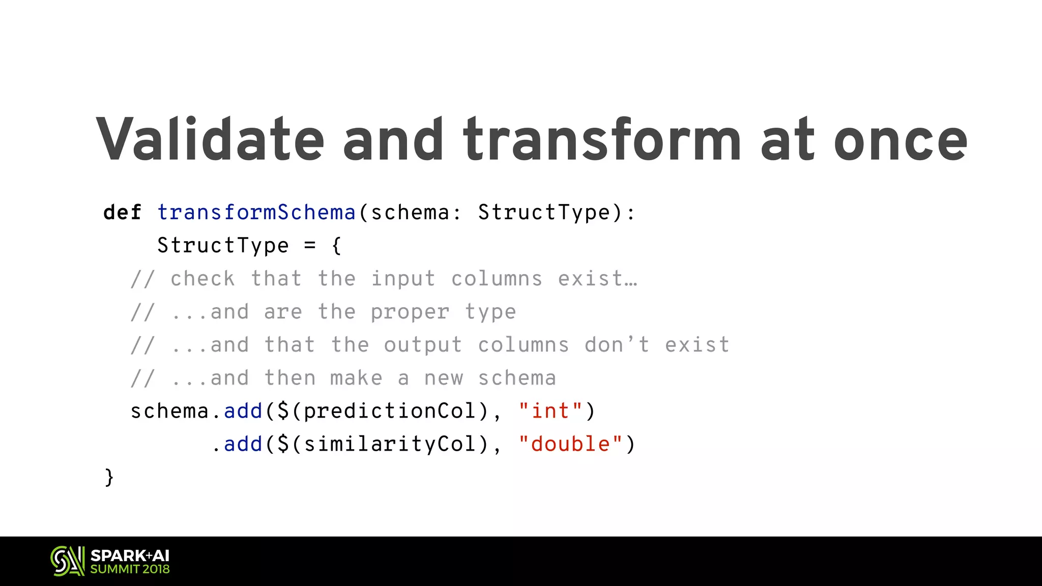 Validate and transform at once def transformSchema(schema: StructType): StructType = { // check that the input columns exist… // ...and are the proper type // ...and that the output columns don’t exist // ...and then make a new schema schema.add($(predictionCol), "int") .add($(similarityCol), "double") } 