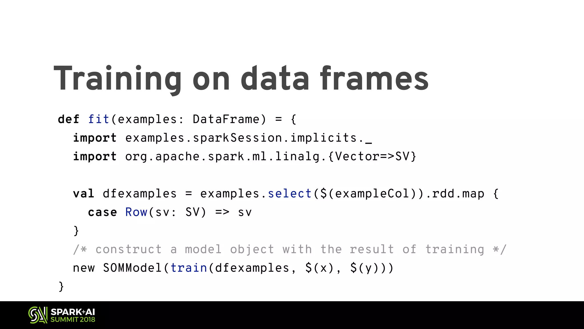 Training on data frames def fit(examples: DataFrame) = { import examples.sparkSession.implicits._ import org.apache.spark.ml.linalg.{Vector=>SV} val dfexamples = examples.select($(exampleCol)).rdd.map { case Row(sv: SV) => sv } /* construct a model object with the result of training */ new SOMModel(train(dfexamples, $(x), $(y))) } 