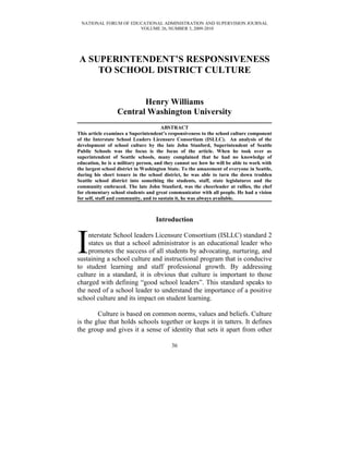 NATIONAL FORUM OF EDUCATIONAL ADMINISTRATION AND SUPERVISION JOURNAL
                      VOLUME 26, NUMBER 3, 2009-2010




A SUPERINTENDENT’S RESPONSIVENESS
    TO SCHOOL DISTRICT CULTURE


                         Henry Williams
                  Central Washington University
                                       ABSTRACT
This article examines a Superintendent’s responsiveness to the school culture component
of the Interstate School Leaders Licensure Consortium (ISLLC). An analysis of the
development of school culture by the late John Stanford, Superintendent of Seattle
Public Schools was the focus is the focus of the article. When he took over as
superintendent of Seattle schools, many complained that he had no knowledge of
education, he is a military person, and they cannot see how he will be able to work with
the largest school district in Washington State. To the amazement of everyone in Seattle,
during his short tenure in the school district, he was able to turn the down trodden
Seattle school district into something the students, staff, state legislatures and the
community embraced. The late John Stanford, was the cheerleader at rallies, the chef
for elementary school students and great communicator with all people. He had a vision
for self, staff and community, and to sustain it, he was always available.



                                   Introduction



I   nterstate School leaders Licensure Consortium (ISLLC) standard 2
    states us that a school administrator is an educational leader who
    promotes the success of all students by advocating, nurturing, and
sustaining a school culture and instructional program that is conducive
to student learning and staff professional growth. By addressing
culture in a standard, it is obvious that culture is important to those
charged with defining “good school leaders”. This standard speaks to
the need of a school leader to understand the importance of a positive
school culture and its impact on student learning.

        Culture is based on common norms, values and beliefs. Culture
is the glue that holds schools together or keeps it in tatters. It defines
the group and gives it a sense of identity that sets it apart from other

                                           36
 