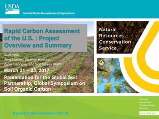 Rapid Carbon Assessment of US
Rapid Carbon Assessment
of the U.S. : Project
Overview and Summary
Skye Wills
Terry Loecke, Stephen Roecker,
Zamir Libohova, and Soil Survey Staff
March 21 – 23, 2017
Presentation for the Global Soil
Partnership, Global Symposium on
Soil Organic Carbon
 