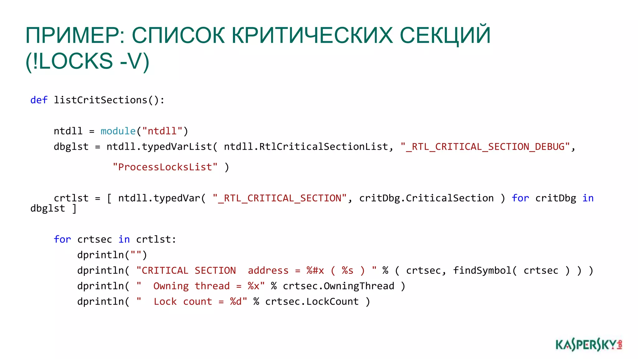 ПРИМЕР: СПИСОК КРИТИЧЕСКИХ СЕКЦИЙ
(!LOCKS -V)
def listCritSections():
ntdll = module("ntdll")
dbglst = ntdll.typedVarList( ntdll.RtlCriticalSectionList, "_RTL_CRITICAL_SECTION_DEBUG",
"ProcessLocksList" )
crtlst = [ ntdll.typedVar( "_RTL_CRITICAL_SECTION", critDbg.CriticalSection ) for critDbg in
dbglst ]
for crtsec in crtlst:
dprintln("")
dprintln( "CRITICAL SECTION address = %#x ( %s ) " % ( crtsec, findSymbol( crtsec ) ) )
dprintln( " Owning thread = %x" % crtsec.OwningThread )
dprintln( " Lock count = %d" % crtsec.LockCount )
 