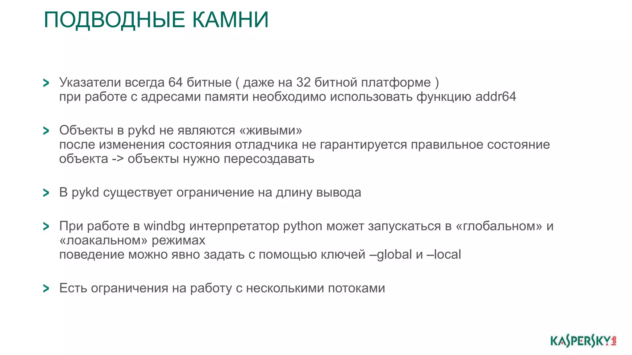 ПОДВОДНЫЕ КАМНИ
Указатели всегда 64 битные ( даже на 32 битной платформе )
при работе с адресами памяти необходимо использовать функцию addr64
Объекты в pykd не являются «живыми»
после изменения состояния отладчика не гарантируется правильное состояние
объекта -> объекты нужно пересоздавать
В pykd существует ограничение на длину вывода
При работе в windbg интерпретатор python может запускаться в «глобальном» и
«лоакальном» режимах
поведение можно явно задать с помощью ключей –global и –local
Есть ограничения на работу с несколькими потоками
 
