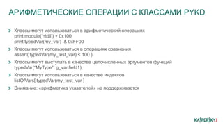 АРИФМЕТИЧЕСКИЕ ОПЕРАЦИИ С КЛАССАМИ PYKD
Классы могут использоваться в арифметический операциях
print module(‘ntdll’) + 0x100
print typedVar(my_var) & 0xFF00
Классы могут использоваться в операциях сравнения
assert( typedVar(my_test_var) < 100 )
Классы могут выступать в качестве целочисленных аргументов функций
typedVar(“MyType”, g_var.field1)
Классы могут использоваться в качестве индексов
listOfVars[ typedVar(my_test_var ]
Внимание: «арифметика указателей» не поддерживается
 