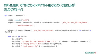 ПРИМЕР: СПИСОК КРИТИЧЕСКИХ СЕКЦИЙ
(!LOCKS -V)
def listCritSections():
ntdll = module("ntdll")
dbglst = ntdll.typedVarList( ntdll.RtlCriticalSectionList, "_RTL_CRITICAL_SECTION_DEBUG",
"ProcessLocksList" )
crtlst = [ ntdll.typedVar( "_RTL_CRITICAL_SECTION", critDbg.CriticalSection ) for critDbg in
dbglst ]
for crtsec in crtlst:
dprintln("")
dprintln( "CRITICAL SECTION address = %#x ( %s ) " % ( crtsec, findSymbol( crtsec ) ) )
dprintln( " Owning thread = %x" % crtsec.OwningThread )
dprintln( " Lock count = %d" % crtsec.LockCount )
 