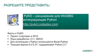 РАЗРЕШИТЕ ПРЕДСТАВИТЬ:
PyKD – расширение для WinDBG
интегрирующее Python
http://pykd.codeplex.com
Факты о PyKD:
 Проект стартовал в 2010
 Язык разработки: C++, MSVC
 Для интеграции с Python используется Boost.Python
 Текущая версия 0.3.0.37, поддерживает Python 2.7
 