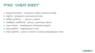 PYKD “CHEAT SHEET”
dbgCommand(str) - выполнить любую команду windbg
reg(str) – возвратить знaчение регистра
ptrByte, ptrWord, … - доступ к памяти
loadBytes, loadWords, - доступ к регионам памяти
class module - информация о бинарном модуле
class typeInfo - информация о типе
class typedVar – доступ к памяти с учетом информации о типе
 