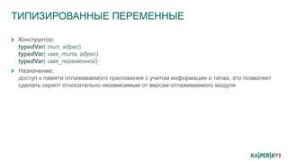 ТИПИЗИРОВАННЫЕ ПЕРЕМЕННЫЕ
Конструктор:
typedVar( тип, адрес)
typedVar( имя_типа, адрес)
typedVar( имя_переменной)
Назначение:
доступ к памяти отлаживаемого приложения с учетом информации о типах, это позволяет
сделать скрипт относительно независимым от версии отлаживаемого модуля
 