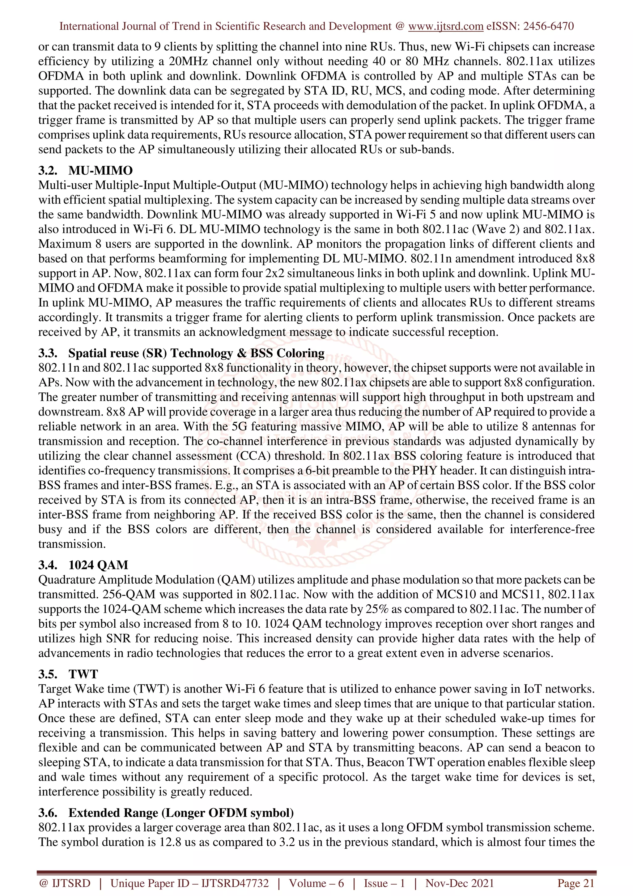 International Journal of Trend in Scientific Research and Development @ www.ijtsrd.com eISSN: 2456-6470
@ IJTSRD | Unique Paper ID – IJTSRD47732 | Volume – 6 | Issue – 1 | Nov-Dec 2021 Page 21
or can transmit data to 9 clients by splitting the channel into nine RUs. Thus, new Wi-Fi chipsets can increase
efficiency by utilizing a 20MHz channel only without needing 40 or 80 MHz channels. 802.11ax utilizes
OFDMA in both uplink and downlink. Downlink OFDMA is controlled by AP and multiple STAs can be
supported. The downlink data can be segregated by STA ID, RU, MCS, and coding mode. After determining
that the packet received is intended for it, STA proceeds with demodulation of the packet. In uplink OFDMA, a
trigger frame is transmitted by AP so that multiple users can properly send uplink packets. The trigger frame
comprises uplink data requirements, RUs resource allocation, STA power requirement so that different users can
send packets to the AP simultaneously utilizing their allocated RUs or sub-bands.
3.2. MU-MIMO
Multi-user Multiple-Input Multiple-Output (MU-MIMO) technology helps in achieving high bandwidth along
with efficient spatial multiplexing. The system capacity can be increased by sending multiple data streams over
the same bandwidth. Downlink MU-MIMO was already supported in Wi-Fi 5 and now uplink MU-MIMO is
also introduced in Wi-Fi 6. DL MU-MIMO technology is the same in both 802.11ac (Wave 2) and 802.11ax.
Maximum 8 users are supported in the downlink. AP monitors the propagation links of different clients and
based on that performs beamforming for implementing DL MU-MIMO. 802.11n amendment introduced 8x8
support in AP. Now, 802.11ax can form four 2x2 simultaneous links in both uplink and downlink. Uplink MU-
MIMO and OFDMA make it possible to provide spatial multiplexing to multiple users with better performance.
In uplink MU-MIMO, AP measures the traffic requirements of clients and allocates RUs to different streams
accordingly. It transmits a trigger frame for alerting clients to perform uplink transmission. Once packets are
received by AP, it transmits an acknowledgment message to indicate successful reception.
3.3. Spatial reuse (SR) Technology & BSS Coloring
802.11n and 802.11ac supported 8x8 functionality in theory, however, the chipset supports were not available in
APs. Now with the advancement in technology, the new 802.11ax chipsets are able to support 8x8 configuration.
The greater number of transmitting and receiving antennas will support high throughput in both upstream and
downstream. 8x8 AP will provide coverage in a larger area thus reducing the number of AP required to provide a
reliable network in an area. With the 5G featuring massive MIMO, AP will be able to utilize 8 antennas for
transmission and reception. The co-channel interference in previous standards was adjusted dynamically by
utilizing the clear channel assessment (CCA) threshold. In 802.11ax BSS coloring feature is introduced that
identifies co-frequency transmissions. It comprises a 6-bit preamble to the PHY header. It can distinguish intra-
BSS frames and inter-BSS frames. E.g., an STA is associated with an AP of certain BSS color. If the BSS color
received by STA is from its connected AP, then it is an intra-BSS frame, otherwise, the received frame is an
inter-BSS frame from neighboring AP. If the received BSS color is the same, then the channel is considered
busy and if the BSS colors are different, then the channel is considered available for interference-free
transmission.
3.4. 1024 QAM
Quadrature Amplitude Modulation (QAM) utilizes amplitude and phase modulation so that more packets can be
transmitted. 256-QAM was supported in 802.11ac. Now with the addition of MCS10 and MCS11, 802.11ax
supports the 1024-QAM scheme which increases the data rate by 25% as compared to 802.11ac. The number of
bits per symbol also increased from 8 to 10. 1024 QAM technology improves reception over short ranges and
utilizes high SNR for reducing noise. This increased density can provide higher data rates with the help of
advancements in radio technologies that reduces the error to a great extent even in adverse scenarios.
3.5. TWT
Target Wake time (TWT) is another Wi-Fi 6 feature that is utilized to enhance power saving in IoT networks.
AP interacts with STAs and sets the target wake times and sleep times that are unique to that particular station.
Once these are defined, STA can enter sleep mode and they wake up at their scheduled wake-up times for
receiving a transmission. This helps in saving battery and lowering power consumption. These settings are
flexible and can be communicated between AP and STA by transmitting beacons. AP can send a beacon to
sleeping STA, to indicate a data transmission for that STA. Thus, Beacon TWT operation enables flexible sleep
and wale times without any requirement of a specific protocol. As the target wake time for devices is set,
interference possibility is greatly reduced.
3.6. Extended Range (Longer OFDM symbol)
802.11ax provides a larger coverage area than 802.11ac, as it uses a long OFDM symbol transmission scheme.
The symbol duration is 12.8 us as compared to 3.2 us in the previous standard, which is almost four times the
 
