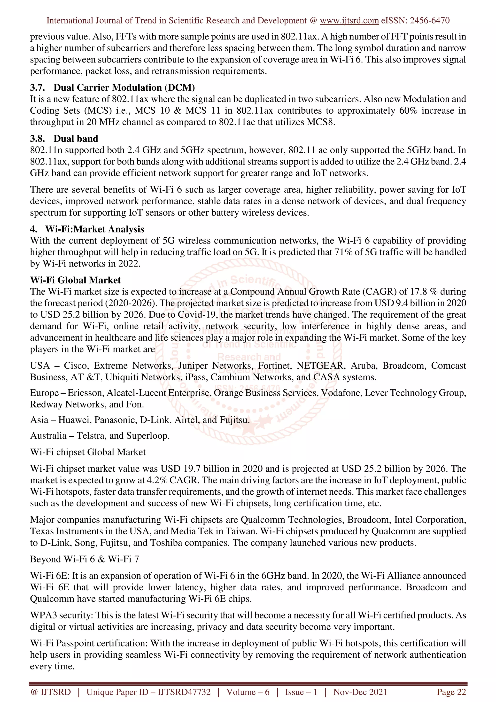 International Journal of Trend in Scientific Research and Development @ www.ijtsrd.com eISSN: 2456-6470
@ IJTSRD | Unique Paper ID – IJTSRD47732 | Volume – 6 | Issue – 1 | Nov-Dec 2021 Page 22
previous value. Also, FFTs with more sample points are used in 802.11ax. A high number of FFT points result in
a higher number of subcarriers and therefore less spacing between them. The long symbol duration and narrow
spacing between subcarriers contribute to the expansion of coverage area in Wi-Fi 6. This also improves signal
performance, packet loss, and retransmission requirements.
3.7. Dual Carrier Modulation (DCM)
It is a new feature of 802.11ax where the signal can be duplicated in two subcarriers. Also new Modulation and
Coding Sets (MCS) i.e., MCS 10 & MCS 11 in 802.11ax contributes to approximately 60% increase in
throughput in 20 MHz channel as compared to 802.11ac that utilizes MCS8.
3.8. Dual band
802.11n supported both 2.4 GHz and 5GHz spectrum, however, 802.11 ac only supported the 5GHz band. In
802.11ax, support for both bands along with additional streams support is added to utilize the 2.4 GHz band. 2.4
GHz band can provide efficient network support for greater range and IoT networks.
There are several benefits of Wi-Fi 6 such as larger coverage area, higher reliability, power saving for IoT
devices, improved network performance, stable data rates in a dense network of devices, and dual frequency
spectrum for supporting IoT sensors or other battery wireless devices.
4. Wi-Fi:Market Analysis
With the current deployment of 5G wireless communication networks, the Wi-Fi 6 capability of providing
higher throughput will help in reducing traffic load on 5G. It is predicted that 71% of 5G traffic will be handled
by Wi-Fi networks in 2022.
Wi-Fi Global Market
The Wi-Fi market size is expected to increase at a Compound Annual Growth Rate (CAGR) of 17.8 % during
the forecast period (2020-2026). The projected market size is predicted to increase from USD 9.4 billion in 2020
to USD 25.2 billion by 2026. Due to Covid-19, the market trends have changed. The requirement of the great
demand for Wi-Fi, online retail activity, network security, low interference in highly dense areas, and
advancement in healthcare and life sciences play a major role in expanding the Wi-Fi market. Some of the key
players in the Wi-Fi market are
USA – Cisco, Extreme Networks, Juniper Networks, Fortinet, NETGEAR, Aruba, Broadcom, Comcast
Business, AT &T, Ubiquiti Networks, iPass, Cambium Networks, and CASA systems.
Europe – Ericsson, Alcatel-Lucent Enterprise, Orange Business Services, Vodafone, Lever Technology Group,
Redway Networks, and Fon.
Asia – Huawei, Panasonic, D-Link, Airtel, and Fujitsu.
Australia – Telstra, and Superloop.
Wi-Fi chipset Global Market
Wi-Fi chipset market value was USD 19.7 billion in 2020 and is projected at USD 25.2 billion by 2026. The
market is expected to grow at 4.2% CAGR. The main driving factors are the increase in IoT deployment, public
Wi-Fi hotspots, faster data transfer requirements, and the growth of internet needs. This market face challenges
such as the development and success of new Wi-Fi chipsets, long certification time, etc.
Major companies manufacturing Wi-Fi chipsets are Qualcomm Technologies, Broadcom, Intel Corporation,
Texas Instruments in the USA, and Media Tek in Taiwan. Wi-Fi chipsets produced by Qualcomm are supplied
to D-Link, Song, Fujitsu, and Toshiba companies. The company launched various new products.
Beyond Wi-Fi 6 & Wi-Fi 7
Wi-Fi 6E: It is an expansion of operation of Wi-Fi 6 in the 6GHz band. In 2020, the Wi-Fi Alliance announced
Wi-Fi 6E that will provide lower latency, higher data rates, and improved performance. Broadcom and
Qualcomm have started manufacturing Wi-Fi 6E chips.
WPA3 security: This is the latest Wi-Fi security that will become a necessity for all Wi-Fi certified products. As
digital or virtual activities are increasing, privacy and data security become very important.
Wi-Fi Passpoint certification: With the increase in deployment of public Wi-Fi hotspots, this certification will
help users in providing seamless Wi-Fi connectivity by removing the requirement of network authentication
every time.
 
