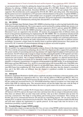 International Journal of Trend in Scientific Research and Development @ www.ijtsrd.com eISSN: 2456-6470
@ IJTSRD | Unique Paper ID – IJTSRD47732 | Volume – 6 | Issue – 1 | Nov-Dec 2021 Page 21
or can transmit data to 9 clients by splitting the channel into nine RUs. Thus, new Wi-Fi chipsets can increase
efficiency by utilizing a 20MHz channel only without needing 40 or 80 MHz channels. 802.11ax utilizes
OFDMA in both uplink and downlink. Downlink OFDMA is controlled by AP and multiple STAs can be
supported. The downlink data can be segregated by STA ID, RU, MCS, and coding mode. After determining
that the packet received is intended for it, STA proceeds with demodulation of the packet. In uplink OFDMA, a
trigger frame is transmitted by AP so that multiple users can properly send uplink packets. The trigger frame
comprises uplink data requirements, RUs resource allocation, STA power requirement so that different users can
send packets to the AP simultaneously utilizing their allocated RUs or sub-bands.
3.2. MU-MIMO
Multi-user Multiple-Input Multiple-Output (MU-MIMO) technology helps in achieving high bandwidth along
with efficient spatial multiplexing. The system capacity can be increased by sending multiple data streams over
the same bandwidth. Downlink MU-MIMO was already supported in Wi-Fi 5 and now uplink MU-MIMO is
also introduced in Wi-Fi 6. DL MU-MIMO technology is the same in both 802.11ac (Wave 2) and 802.11ax.
Maximum 8 users are supported in the downlink. AP monitors the propagation links of different clients and
based on that performs beamforming for implementing DL MU-MIMO. 802.11n amendment introduced 8x8
support in AP. Now, 802.11ax can form four 2x2 simultaneous links in both uplink and downlink. Uplink MU-
MIMO and OFDMA make it possible to provide spatial multiplexing to multiple users with better performance.
In uplink MU-MIMO, AP measures the traffic requirements of clients and allocates RUs to different streams
accordingly. It transmits a trigger frame for alerting clients to perform uplink transmission. Once packets are
received by AP, it transmits an acknowledgment message to indicate successful reception.
3.3. Spatial reuse (SR) Technology & BSS Coloring
802.11n and 802.11ac supported 8x8 functionality in theory, however, the chipset supports were not available in
APs. Now with the advancement in technology, the new 802.11ax chipsets are able to support 8x8 configuration.
The greater number of transmitting and receiving antennas will support high throughput in both upstream and
downstream. 8x8 AP will provide coverage in a larger area thus reducing the number of AP required to provide a
reliable network in an area. With the 5G featuring massive MIMO, AP will be able to utilize 8 antennas for
transmission and reception. The co-channel interference in previous standards was adjusted dynamically by
utilizing the clear channel assessment (CCA) threshold. In 802.11ax BSS coloring feature is introduced that
identifies co-frequency transmissions. It comprises a 6-bit preamble to the PHY header. It can distinguish intra-
BSS frames and inter-BSS frames. E.g., an STA is associated with an AP of certain BSS color. If the BSS color
received by STA is from its connected AP, then it is an intra-BSS frame, otherwise, the received frame is an
inter-BSS frame from neighboring AP. If the received BSS color is the same, then the channel is considered
busy and if the BSS colors are different, then the channel is considered available for interference-free
transmission.
3.4. 1024 QAM
Quadrature Amplitude Modulation (QAM) utilizes amplitude and phase modulation so that more packets can be
transmitted. 256-QAM was supported in 802.11ac. Now with the addition of MCS10 and MCS11, 802.11ax
supports the 1024-QAM scheme which increases the data rate by 25% as compared to 802.11ac. The number of
bits per symbol also increased from 8 to 10. 1024 QAM technology improves reception over short ranges and
utilizes high SNR for reducing noise. This increased density can provide higher data rates with the help of
advancements in radio technologies that reduces the error to a great extent even in adverse scenarios.
3.5. TWT
Target Wake time (TWT) is another Wi-Fi 6 feature that is utilized to enhance power saving in IoT networks.
AP interacts with STAs and sets the target wake times and sleep times that are unique to that particular station.
Once these are defined, STA can enter sleep mode and they wake up at their scheduled wake-up times for
receiving a transmission. This helps in saving battery and lowering power consumption. These settings are
flexible and can be communicated between AP and STA by transmitting beacons. AP can send a beacon to
sleeping STA, to indicate a data transmission for that STA. Thus, Beacon TWT operation enables flexible sleep
and wale times without any requirement of a specific protocol. As the target wake time for devices is set,
interference possibility is greatly reduced.
3.6. Extended Range (Longer OFDM symbol)
802.11ax provides a larger coverage area than 802.11ac, as it uses a long OFDM symbol transmission scheme.
The symbol duration is 12.8 us as compared to 3.2 us in the previous standard, which is almost four times the
 