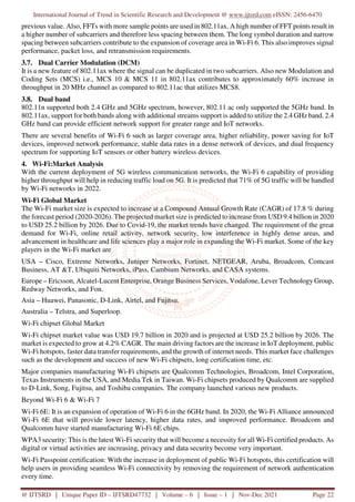 International Journal of Trend in Scientific Research and Development @ www.ijtsrd.com eISSN: 2456-6470
@ IJTSRD | Unique Paper ID – IJTSRD47732 | Volume – 6 | Issue – 1 | Nov-Dec 2021 Page 22
previous value. Also, FFTs with more sample points are used in 802.11ax. A high number of FFT points result in
a higher number of subcarriers and therefore less spacing between them. The long symbol duration and narrow
spacing between subcarriers contribute to the expansion of coverage area in Wi-Fi 6. This also improves signal
performance, packet loss, and retransmission requirements.
3.7. Dual Carrier Modulation (DCM)
It is a new feature of 802.11ax where the signal can be duplicated in two subcarriers. Also new Modulation and
Coding Sets (MCS) i.e., MCS 10 & MCS 11 in 802.11ax contributes to approximately 60% increase in
throughput in 20 MHz channel as compared to 802.11ac that utilizes MCS8.
3.8. Dual band
802.11n supported both 2.4 GHz and 5GHz spectrum, however, 802.11 ac only supported the 5GHz band. In
802.11ax, support for both bands along with additional streams support is added to utilize the 2.4 GHz band. 2.4
GHz band can provide efficient network support for greater range and IoT networks.
There are several benefits of Wi-Fi 6 such as larger coverage area, higher reliability, power saving for IoT
devices, improved network performance, stable data rates in a dense network of devices, and dual frequency
spectrum for supporting IoT sensors or other battery wireless devices.
4. Wi-Fi:Market Analysis
With the current deployment of 5G wireless communication networks, the Wi-Fi 6 capability of providing
higher throughput will help in reducing traffic load on 5G. It is predicted that 71% of 5G traffic will be handled
by Wi-Fi networks in 2022.
Wi-Fi Global Market
The Wi-Fi market size is expected to increase at a Compound Annual Growth Rate (CAGR) of 17.8 % during
the forecast period (2020-2026). The projected market size is predicted to increase from USD 9.4 billion in 2020
to USD 25.2 billion by 2026. Due to Covid-19, the market trends have changed. The requirement of the great
demand for Wi-Fi, online retail activity, network security, low interference in highly dense areas, and
advancement in healthcare and life sciences play a major role in expanding the Wi-Fi market. Some of the key
players in the Wi-Fi market are
USA – Cisco, Extreme Networks, Juniper Networks, Fortinet, NETGEAR, Aruba, Broadcom, Comcast
Business, AT &T, Ubiquiti Networks, iPass, Cambium Networks, and CASA systems.
Europe – Ericsson, Alcatel-Lucent Enterprise, Orange Business Services, Vodafone, Lever Technology Group,
Redway Networks, and Fon.
Asia – Huawei, Panasonic, D-Link, Airtel, and Fujitsu.
Australia – Telstra, and Superloop.
Wi-Fi chipset Global Market
Wi-Fi chipset market value was USD 19.7 billion in 2020 and is projected at USD 25.2 billion by 2026. The
market is expected to grow at 4.2% CAGR. The main driving factors are the increase in IoT deployment, public
Wi-Fi hotspots, faster data transfer requirements, and the growth of internet needs. This market face challenges
such as the development and success of new Wi-Fi chipsets, long certification time, etc.
Major companies manufacturing Wi-Fi chipsets are Qualcomm Technologies, Broadcom, Intel Corporation,
Texas Instruments in the USA, and Media Tek in Taiwan. Wi-Fi chipsets produced by Qualcomm are supplied
to D-Link, Song, Fujitsu, and Toshiba companies. The company launched various new products.
Beyond Wi-Fi 6 & Wi-Fi 7
Wi-Fi 6E: It is an expansion of operation of Wi-Fi 6 in the 6GHz band. In 2020, the Wi-Fi Alliance announced
Wi-Fi 6E that will provide lower latency, higher data rates, and improved performance. Broadcom and
Qualcomm have started manufacturing Wi-Fi 6E chips.
WPA3 security: This is the latest Wi-Fi security that will become a necessity for all Wi-Fi certified products. As
digital or virtual activities are increasing, privacy and data security become very important.
Wi-Fi Passpoint certification: With the increase in deployment of public Wi-Fi hotspots, this certification will
help users in providing seamless Wi-Fi connectivity by removing the requirement of network authentication
every time.
 