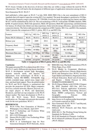 International Journal of Trend in Scientific Research and Development @ www.ijtsrd.com eISSN: 2456-6470
@ IJTSRD | Unique Paper ID – IJTSRD47732 | Volume – 6 | Issue – 1 | Nov-Dec 2021 Page 23
Wi-Fi Aware: It helps in the discovery of devices when they are within a range without the need for Wi-Fi
infrastructure. This will lead to the development of different types of application interaction among devices.
Next-Generation Wi-Fi: Wi-Fi 7
Intel published a white paper on Wi-Fi 7 in July 2020. IEEE P802.11be is the next amendment of 802.11
standards that will improve upon the existing 802.11ax standard. The peak throughput is predicted at 30 Gbps.
The operating frequency range is between 1 & 7.250 GHz. It will also work on improving low latency and jitter.
Wi-Fi 7 will be standardized by 2023-24. The core technology of Wi-Fi 7 will include 320 MHz channels, 4096-
QAM, 16 spatial streams, Multi-link operations, Multi-AP operation, Multi-RU (puncturing), and deterministic
low latency. It will provide a better user data experience, better network energy efficiency, spectrum efficiency,
connection density. The below table presents the comparison of 802.11g/n/ac, 802.11ax, and 802.11be standards.
Table 2 presents the comparison of 802.11 g/n/ac, 802.11 ax and 802.11be.
Features 802.11g 802.11n
802.11ac
(wave 1)
802.11 ac
(wave 2)
802.11ax 802.11be
Name (Wi-Fi Alliance) Wi-Fi Wi-Fi 4 Wi-Fi 5 Wi-Fi 5 Wi-Fi 6/6E Wi-Fi 7
Release year 2003 2009 2014 2026 2020
Expected in
2023
Frequency Band 2.4 GHz
2.4 GHz
& 5 GHz
5 GHz 5 GHz
2.4 GHz & 5 GHz
(6), 6 GHz (6E)
Bandwidth 20 MHz 40 MHz
80, 160
MHz
80, 160
MHz
80, 160 MHz
240, 320
MHz
Maximum Data rates 54 Mbps 450 Mbps 867 Mbps 1.73 Gbps 9.6 Gbps 30 Gbps
MIMO No No SU-MIMO
DL MU-
MIMO
DL/UL MU-MIMO
Modulation OFDM 64-QAM 256-QAM 256-QAM 1024-QAM 4096 QAM
Table 2: Comparison of 802.11 g/n/ac, 802.11 ax and 802.11be
Conclusion
This paper presented Wi-Fi evolution from 802.11b to
Wi-Fi 4, 5, and 6. Different driving factors that led to
Wi-Fi 6 development include high throughput,
dynamic network needs, and massive IoT
deployment. Core technologies of Wi-Fi 6 are
OFDMA, Uplink MU-MIMO, 1024-QAM, long
symbol, extended range, spatial reuse, target wake
time, and dual-band support. Then, the global market
for Wi-Fi and Wi-Fi chipsets is summarized that
provides the projection till 2026. Major companies
are Cisco, extreme networks, Huawei, Ericsson, etc.,
are major players in Wi-Fi, and Qualcomm,
Broadcom, and Intel are top companies in the Wi-Fi
chipset market. The latest development in Wi-Fi is
Wi-Fi 6E, Wi-Fi Aware, Wi-Fi Passpoint
certification, etc. The paper also presents the research
work for the next generation, Wi-Fi 7.
REFERENCES
[1] Wi-Fi 6:The Next Generation of Wireless,
Whitepaper, Cisco Meraki, April 2019
[2] Wi-Fi 6 Technology and Evolution White
Paper, ZTE, 2020
[3] 802.11AX Whitepaper, Aruba
[4] Huawei Wi-Fi 6 (802.11ax) Technology White
Paper, October 2019
[5] Wi-Fi 6: A technological leap for Next
Generation Enterprise Wi-Fi Networks, Arista
[6] IEEE 802.11ax: The Sixth Generation of Wi-Fi
White Paper, Cisco 2020
[7] Wi-Fi Market by Component (Hardware,
Solution, and Services), Density (High-density
Wi-Fi and Enterprise-class Wi-Fi), Location
Type (Indoor and Outdoor), Organization Size,
Vertical (Education, Retail and eCommerce),
and Region - Global Forecast to 2026,
MARKETSANDMARKETS
[8] Wi-Fi Chipset Market with COVID-19 Impact
By IEEE Standard (802.11be, 802.11ax,
802.11ac), End-use application (Consumer,
Smarthome, AR/VR, Networking Devices),
Band, MIMO configuration, Vertical and
Geography - Forecast 2026,
MARKETSANDMARKETS
[9] https://www.wi-fi.org/beacon/the-beacon/eight-
wi-fi-trends-expected-in-2020
[10] Next Generation Wi-Fi: Wi-Fi 7 and Beyond,
White paper, Intel, 2020
[11] Different Wi-Fi Protocols and Data Rates
(intel.com)
[12] IEEE 802.11, The Working Group Setting the
Standards for Wireless LANs
[13] Wi-Fi 6E Standards & Channels- LitePoint
[14] Wi-Fi Alliance® celebrates 20 years of Wi-Fi®
| Wi-Fi Alliance
 