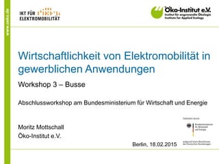 www.oeko.de
Wirtschaftlichkeit von Elektromobilität in
gewerblichen Anwendungen
Workshop 3 – Busse
Abschlussworkshop am Bundesministerium für Wirtschaft und Energie
Moritz Mottschall
Öko-Institut e.V.
Berlin, 18.02.2015
 