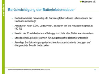 14
www.oeko.de
Berücksichtigung der Batterielebensdauer
‒ Batteriewechsel notwendig, da Fahrzeuglebensdauer Lebensdauer der
Batterien übersteigt
‒ Austausch nach 3.000 Ladezyklen, bezogen auf die nutzbare Kapazität
(80 %)
‒ Kosten der Ersatzbatterien abhängig vom Jahr des Batterieaustausches
‒ Standardmäßig kein Restwert für ausgetauschte Batterie unterstellt
‒ Anteilige Berücksichtigung der letzten Austauschbatterie bezogen auf
die genutzte Anzahl Ladezyklen
Elektromobilität in gewerblichen Anwendungen│Moritz Mottschall│Berlin│18.02.2015
 