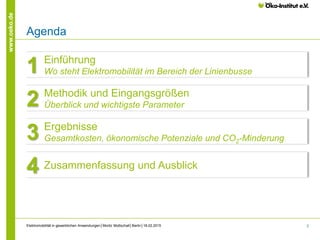 2
www.oeko.de
Elektromobilität in gewerblichen Anwendungen│Moritz Mottschall│Berlin│18.02.2015
Agenda
Kapitelüberschrift
Einführung
Wo steht Elektromobilität im Bereich der Linienbusse1
Methodik und Eingangsgrößen
Überblick und wichtigste Parameter2
Ergebnisse
Gesamtkosten, ökonomische Potenziale und CO2-Minderung3
Zusammenfassung und Ausblick4
 