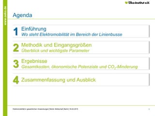 3
www.oeko.de
Elektromobilität in gewerblichen Anwendungen│Moritz Mottschall│Berlin│18.02.2015
Agenda
Kapitelüberschrift
Einführung
Wo steht Elektromobilität im Bereich der Linienbusse1
Methodik und Eingangsgrößen
Überblick und wichtigste Parameter2
Ergebnisse
Gesamtkosten, ökonomische Potenziale und CO2-Minderung3
Zusammenfassung und Ausblick4
 