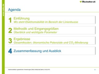 33
www.oeko.de
Agenda
Kapitelüberschrift
Einführung
Wo steht Elektromobilität im Bereich der Linienbusse1
Methodik und Eingangsgrößen
Überblick und wichtigste Parameter2
Ergebnisse
Gesamtkosten, ökonomische Potenziale und CO2-Minderung3
Zusammenfassung und Ausblick4
Elektromobilität in gewerblichen Anwendungen│Moritz Mottschall│Berlin│18.02.2015
 