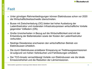 34
www.oeko.de
Fazit
● Unter günstigen Rahmenbedingungen können Elektrobusse schon vor 2020
die Wirtschaftlichkeitsschwelle überschreiten.
● Busse mit Zwischenladung (OC) bieten bei hoher Auslastung der
Ladeinfrastruktur und moderaten Infrastrukturpreisen wirtschaftliche Vorteile
gegenüber Vollladern (ON).
● Große Unsicherheiten in Bezug auf die Wirtschaftlichkeit sind mit der
Entwicklung der Batteriekosten sowie der Kosten der Ladeinfrastruktur
verbunden.
● Niedrige Dieselpreise erschweren den wirtschaftlichen Betrieb von
Elektrobussen erheblich.
● Die durch Elektrobusse erzielbarer Einsparung an Treibhausgasemissionen
ist aufgrund von hohen Verbräuchen und Fahrleistungen erheblich.
● Der TCO-Ansatz vernachlässigt Vorteile von Elektrobussen wie die lokale
Emissionsfreiheit und die Reduktion der Lärmemissionen.
Elektromobilität in gewerblichen Anwendungen│Moritz Mottschall │Berlin│18.02.2015
 